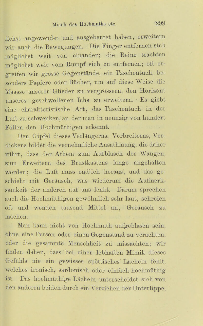 liehst angewendet und ausgebeutet haben, erweitern wir auch die Bewegungen. Die Finger entfernen sich möglichst weit von einander; die Beine trachten möglichst weit vom Eiimpf sich zu entfernen; oft er- greifen wir grosse Gregenstände, ein Taschentuch, be- sonders Paj)iere oder Bücher, um auf diese Weise die Maasse unserer Glieder zu vergrössern, den Horizont unseres geschwollenen Ichs zu erweitern. Es giebt eine charakteristische Art, das Taschentuch in der Luft zu schwenken, an der man in neunzig von hundert Fällen den Hochmüthigen erkennt. Den GrijDfel dieses Verlängerns, Verbreiterns, Ver- dickens bildet die vernehmliche Ausathmung, die daher rührt, dass der Athem zum Aufblasen der Wangen, zimi Erweitern des Brustkastens lange angehalten worden; die Luft muss endlich heraus, und das ge- schieht mit G-eräusch, was wiederum die Aufmerk- samkeit der anderen auf uns lenkt. Darum sprechen auch die Hochmüthigen gewöhnlich sehr laut, schreien oft und wenden tausend Mittel an, G-eräusch zu machen. Man kann nicht von Hochmuth aufgeblasen sein, ohne eine Person oder einen Gegenstand zu verachten, oder die gesammte Menschheit zu missachten; wir finden daher, dass bei einer lebhaften Mimik dieses Gefühls nie ein gewisses spöttisches Lächeln fehlt, welches ironisch, sardonisch oder einfach hochmüthig ist. Das hochmüthige Lächeln unterscheidet sich von den anderen beiden durch ein Verziehen der Unterlippe,