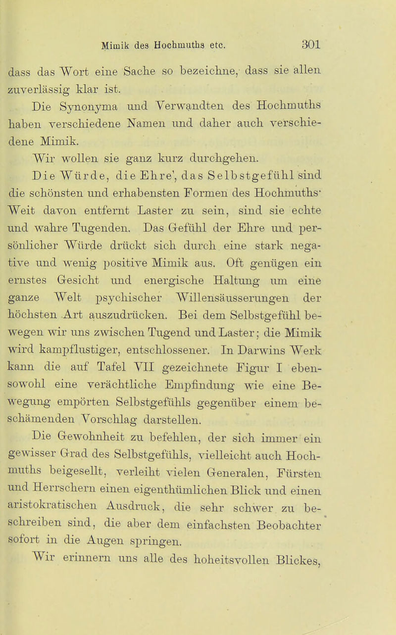 dass das Wort eine Sache so bezeicliiie, dass sie allen zuverlässig klar ist. Die Synonyma und Verwandten des Hochmuths haben verschiedene Namen und daher auch verschie- dene Mimik. Wir wollen sie ganz kurz durchgehen. Die Würde, die Ehre', das Selbstgefühl sind die schönsten und erhabensten Formen des Hochmuths* Weit davon entfernt Laster zu sein, sind sie echte und wahre Tugenden. Das Grefülil der Ehre und per- sönlicher Würde drückt sich durch eine stark nega- tive und wenig positive Mimik aus. Oft genügen ein ernstes Gresicht und energische Haltung um eine ganze Welt psychischer Willensäusserungen der höchsten Art auszudrücken. Bei dem Selbstgefühl be- wegen wir uns zwischen Tugend und Laster; die Mimik wird kampflustiger, entschlossener. In Darwins Werk kann die auf Tafel VII gezeichnete Figur I eben- sowohl eine verächtliche Empfindung wie eine Be- wegung empörten Selbstgefülils gegenüber einem be- schämenden Vorschlag darstellen. Die G-ewohnheit zu befehlen, der sich immer ein gewisser Grad des Selbstgefühls, vielleicht auch Hoch- muths beigesellt, verleiht vielen Generalen, Fürsten und Herrschern einen eigenthümlichen BHck und einen aristokratischen Ausdruck, die sehr schwer zu be- schreiben sind, die aber dem einfachsten Beobachter' sofort in die Augen springen. Wir erinnern uns alle des hoheitsvollen Blickes,