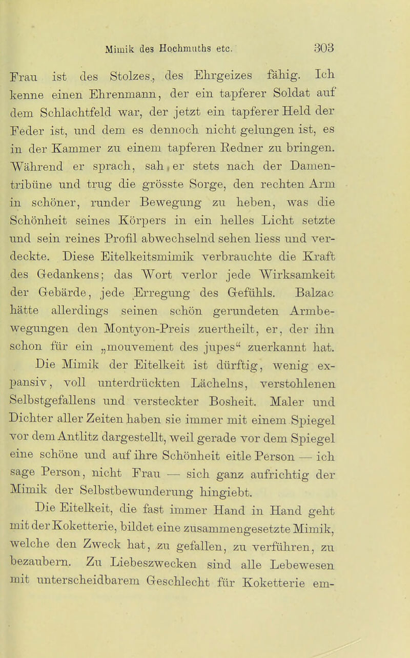 Frau ist des Stolzes., des Ehrgeizes fähig. Ich kenne einen Ehrenmann, der ein tapferer Soldat auf dem Schlachtfeld war, der jetzt ein tapferer Held der Eeder ist, und dem es dennoch nicht gelungen ist, es in der Kammer zu einem tapferen Redner zu bringen. Während er sprach, sah - er stets nach der Damen- tribüne und trug die grösste Sorge, den rechten Arm in schöner, runder Bewegung zu heben, was die Schönheit seines Körpers in ein helles Licht setzte und sein reines Profil abwechselnd sehen Hess und ver- deckte. Diese Eitelkeitsmimik verbrauchte die Kraft des Gedankens; das Wort verlor jede Wirksamkeit der Gebärde, jede Erregung des Gefühls. Balzac hätte allerdings seinen schön gerundeten Armbe- wegungen den Montyon-Preis zuertheilt, er, der ihn schon für ein „mouvement des jupes zuerkannt hat. Die Mimik der Eitelkeit ist dürftig, wenig ex- pansiv, voll unterdrückten Lächelns, verstohlenen Selbstgefallens und versteckter Bosheit. Maler und Dichter aller Zeiten haben sie immer mit einem Spiegel vor dem Antlitz dargestellt, weil gerade vor dem Spiegel eine schöne und auf ihre Schönheit eitle Person — ich sage Person, nicht Frau — sich ganz aufrichtig der Mimik der Selbstbewunderung hingiebt. Die Eitelkeit, die fast immer Hand in Hand geht mit der Koketterie, bildet eine zusammengesetzte Mimik, welche den Zweck hat, zu gefallen, zu verführen, zu bezaubern. Zu Liebeszwecken sind alle Lebewesen mit unterscheidbarem Geschlecht für Koketterie em-