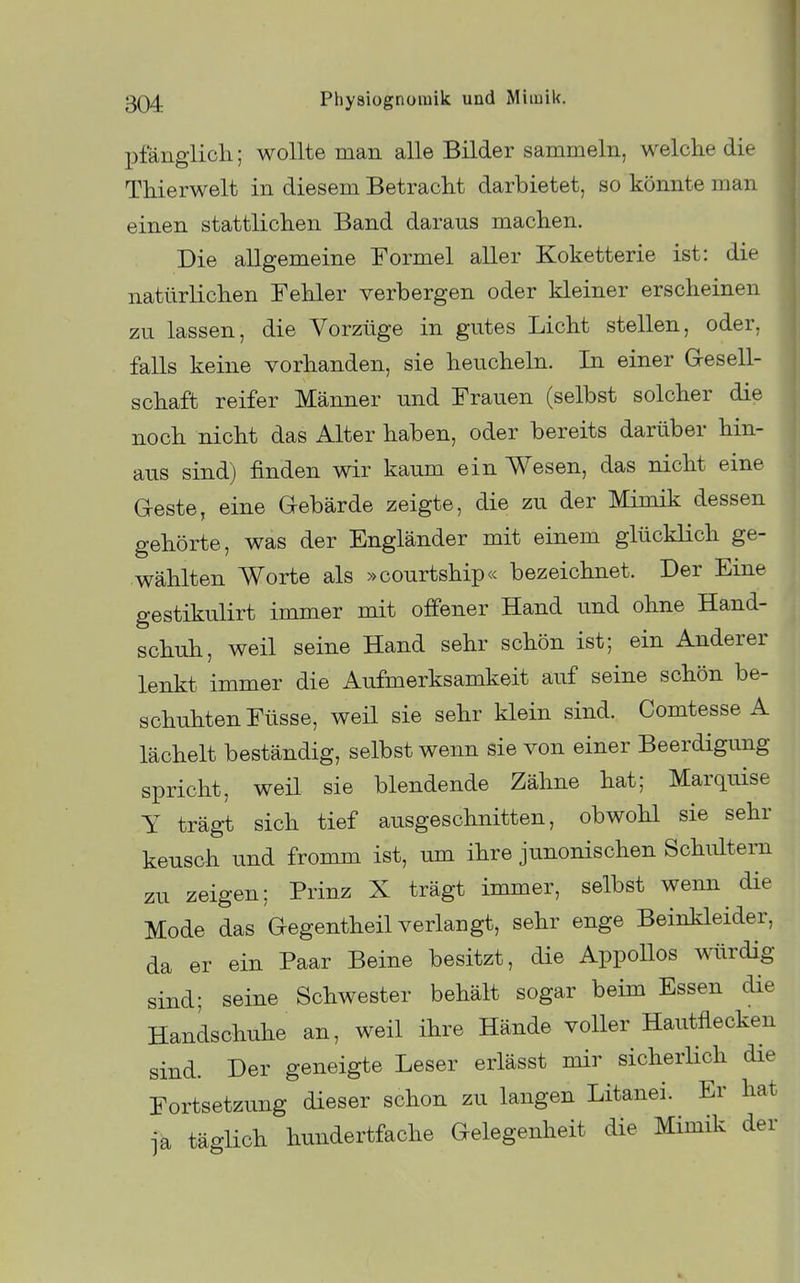 X^fängiicli; wollte man alle Bilder sammeln, welche die Thierwelt in diesem Betracht darbietet, so könnte man einen stattlichen Band daraus machen. Die allgemeine Formel aller Koketterie ist: die natürlichen Fehler verbergen oder kleiner erscheinen zu lassen, die Vorzüge in gutes Licht stellen, oder, falls keine vorhanden, sie heucheln. In einer Gresell- schaft reifer Männer und Frauen (selbst solcher die noch nicht das Alter haben, oder bereits darüber hin- aus sind) finden wir kaum ein Wesen, das nicht eine Geste, eine Gebärde zeigte, die zu der Mimik dessen gehörte, was der Engländer mit einem glücklich ge- wählten Worte als »courtship« bezeichnet. Der Eine gestikulirt immer mit offener Hand und ohne Hand- schuh, weil seine Hand sehr schön ist; ein Anderer lenkt immer die Aufmerksamkeit auf seine schön be- schuhten Füsse, weil sie sehr klein sind. Comtesse A lächelt beständig, selbst wenn sie von einer Beerdigung spricht, weil sie blendende Zähne hat; Marquise Y trägt sich tief ausgeschnitten, obwohl sie sehr keusch und fromm ist, um ihre junonischen Schultern zu zeigen; Prinz X trägt immer, selbst wenn die Mode das Gegentheil verlangt, sehr enge Beinkleider, da er ein Paar Beine besitzt, die Appollos würdig sind; seine Schwester behält sogar beim Essen die Handschuhe an, weil ihre Hände voller Hautflecken sind. Der geneigte Leser erlässt mir sicherHch die Fortsetzung dieser schon zu langen Litanei. Er hat ja täglich hundertfache Gelegenheit die Mimik der