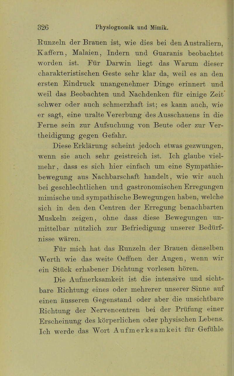 Eunzeln der Brauen ist, wie dies bei den Australiern, Kaffern, Malaien, Indern und Guaranis beobacMet worden ist. Für Darwin liegt das Warum dieser cbarakteristisclien Geste sebr klar da, weil es an den ersten Eindruck unangenebmer Dinge erinnert und weil das Beobacbten und Nacbdenken für einige Zeit scbwer oder aucb scbmerzbaft ist; es kann aucb, wie er sagt, eine uralte Yererbung des Ausscbauens in die Ferne sein zur Aufsucbung von Beute oder zur Ver- tbeidigung gegen Gefabr. Diese Erklärung scbeint jedocb etwas gezwungen, wenn sie aucb sebr geistreicb ist. leb glaube viel- mebr, dass es sieb bier einfacb um eine Sympatbie- bewegung aus Nacbbarscbaffc bandelt, wie wir aucb bei gescblecbtlicben und gastronomiscben Erregungen mimiscbe und sympatbiscbe Bewegungen baben, welcbe sieb in den den Centren der Erregung benacbbarten Muskeln zeigen, obne dass diese Bewegungen un- mittelbar nützlicb zur Befriedigung unserer Bedürf- nisse wären. Für micb bat das Runzeln der Brauen denselben Wertb wie das weite Oeffnen der Augen, wenn wir ein Stück erhabener Dicbtung vorlesen bören. Die Aufmerksamkeit ist die intensive und siebt- bare Ricbtung eines oder mehrerer unserer Sinne auf einen äusseren Gegenstand oder aber die unsichtbare Ricbtung der Nervencentren bei der Prüfung einer Erscheinung des körperlichen oder physischen Lebens. Ich werde das Wort Aufmerksamkeit für Gefühle