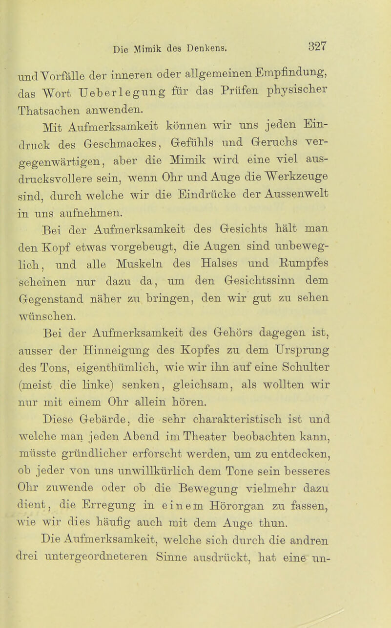 und Vorfälle der inneren oder allgemeinen Empfindung, das Wort Ueberlegung für das Prüfen physischer Thatsachen anwenden. Mit Aufmerksamkeit können wir uns jeden Ein- druck des Geschmackes, Gefühls und Geruchs ver- gegenwärtigen, aber die Mimik wird eine viel aus- drucksvollere sein, wenn Ohr und Auge die Werkzeuge sind, durch welche wir die Eindrücke der Aussenwelt in uns aufnehmen. Bei der Aufmerksamkeit des Gesichts hält man den Kopf etwas vorgebeugt, die Augen sind unbeweg- lich, und alle Muskeln des Halses und Eumpfes scheinen nur dazu da, um den Gesichtssinn dem Gegenstand näher zu bringen, den wir gut zu sehen wünschen. Bei der Aufmerksamkeit des Gehörs dagegen ist, ausser der Hinneigung des Kopfes zu dem Ursprung des Tons, eigenthümlich, wie wir ihn auf eine Schulter (meist die linke) senken, gleichsam, als wollten wir nur mit einem Ohr allein hören. Diese Gebärde, die sehr charakteristisch ist und welche man jeden Abend im Theater beobachten kann, müsste gründlicher erforscht werden, um zu entdecken, ob jeder von uns unwillkürlich dem Tone sein besseres Ohr zuwende oder ob die Bewegung vielmehr dazu dient, die Erregung in einem Hörorgan zu fassen, wie wir dies häufig auch mit dem Auge thun. Die Aufmerksamkeit, welche sich durch die andren drei untergeordneteren Sinne ausdrückt, hat eine un-