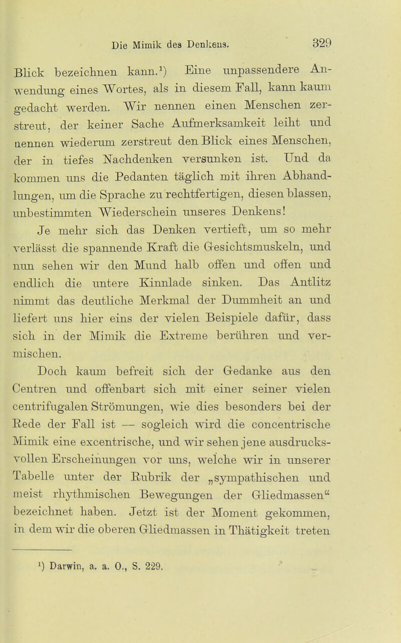 Blick bezeichnen kann.^) Eine unpassendere An- wendung eines Wortes, als in diesem Fall, kann kaum gedacht werden. Wir nennen einen Menschen zer- streut, der keiner Sache Aufmerksamkeit leiht und nennen wiederum zerstreut den Blick eines Menschen, der in tiefes Nachdenken versunken ist. Und da kommen uns die Pedanten täglich mit ihren Abhand- lungen, um die Sprache zu rechtfertigen, diesen blassen, unbestimmten Wiederschein unseres Denkens! Je mehr sich das Denken vertieft, um so mehr verlässt die spannende Kraft die G-esichtsmuskeln, und nun sehen wir den Mund halb offen und ofien und endlich die untere Kinnlade sinken. Das Antlitz nimmt das deutliche Merkmal der Dummheit an und liefert uns hier eins der vielen Beispiele dafür, dass sich in der Mimik die Extreme berühren und ver- mischen. Doch kaum befreit sich der Gedanke aus den Centren und offenbart sich mit einer seiner vielen centrifugalen Strömungen, wie dies besonders bei der Rede der Fall ist — sogleich wird die concentrische Mimik eine excentrische, und wir sehen jene ausdrucks- vollen Erscheinungen vor uns, welche wir in unserer Tabelle unter der Rubrik der „sympathischen und meist rhytlmiischen Bewegungen der Gliedmassen bezeichnet haben. Jetzt ist der Moment gekommen, in dem wir die oberen Gliedmassen in Thätiö-keit treten 1) Darwin, a. a. 0., S. 229.