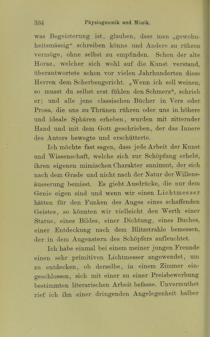 was Begeisterung ist, glauben, dass man „gewohn- heitsmässig schreiben könne und Andere zu. rühren vermöge, ohne selbst zu emj)finden. Schon der alte Horaz, welcher sich wohl auf die Kunst verstand, überantwortete schon vor vielen Jahrhunderten diese Herren dem Scherbengericht. „Wenn ich soll weinen, so musst du selbst erst fühlen den Schmerz, schrieb er; und alle jene classischen Bücher in Vers oder Prosa, die uns zu Thränen rühren oder uns in höhere und ideale Sphären erheben, wurden mit zitternder Hand und mit dem Grott geschrieben, der das Innere des Autors bewegte und erschütterte. Ich möchte fast sagen, dass jede Arbeit der Kunst und Wissenschaft, welche sich zur Schöpfung erhebt, ihren eigenen mimischen Charakter annimmt, der sich nach dem Grade und nicht nach der Natur derWillens- äusserung bemisst. Es giebt Ausdrücke, die nur dem Genie eigen sind und wenn wir einen Lichtmesser hätten für den Funken des Auges eines schaffenden Geistes, so könnten wir vielleicht den Werth einer Statue, eines Bildes, einer Dichtung, eines Buches, einer Entdeckung nach dem Blitzstrahle bemessen, der in dem Augenstern des Schöpfers aufleuchtet. Ich habe einmal bei einem meiner jungen Freunde einen sehr primitiven Lichtmesser angewendet, um zu entdecken, ob derselbe, in einem Zimmer ein- geschlossen, sich mit einer zu einer Preisbewerbung bestimmten literarischen Arbeit befasse. Unvermuthet rief ich ihn einer dringenden Angelegenheit halber