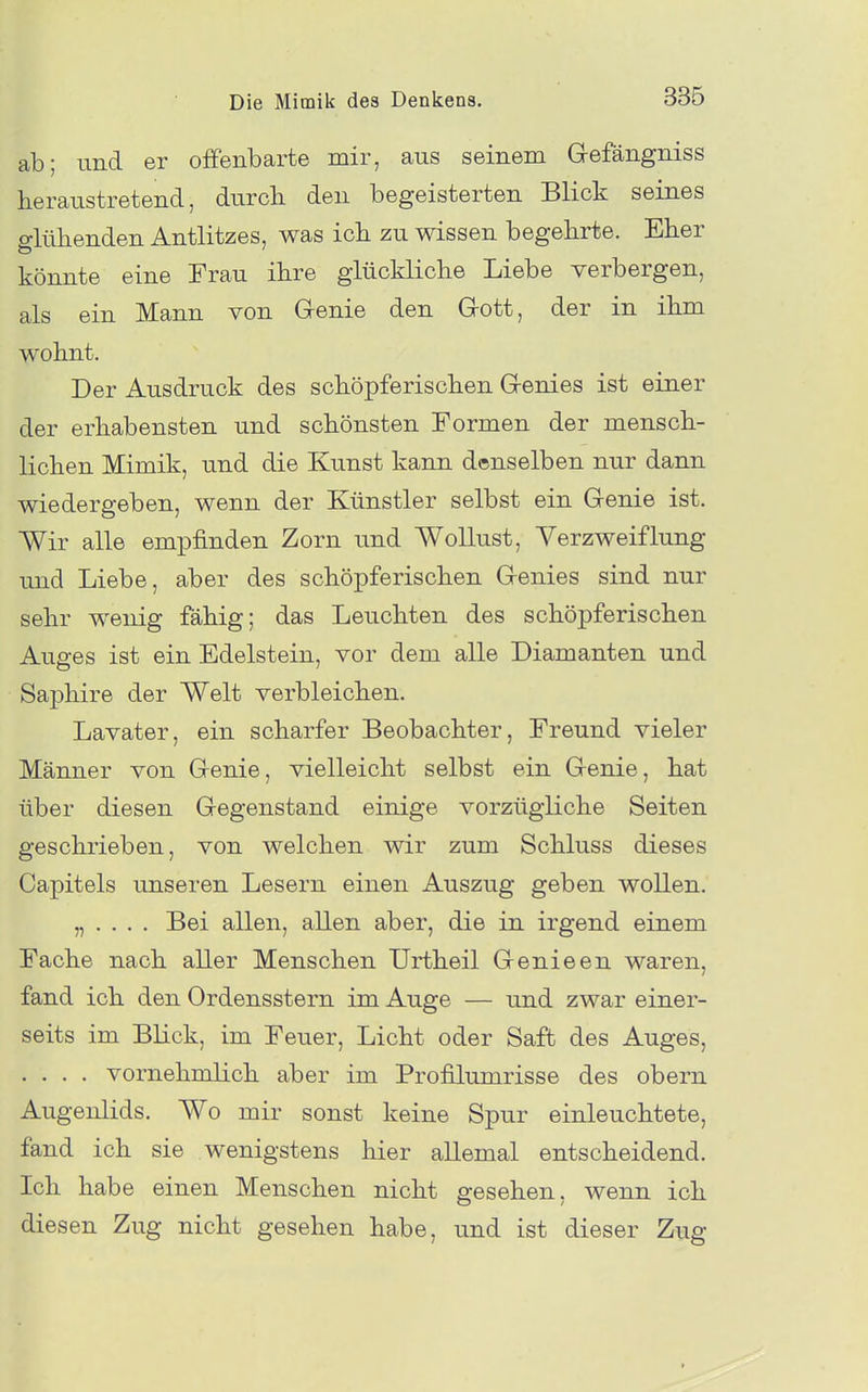 ab; und er offenbarte mir, aus seinem Gefängniss heraustretend, durcli den begeisterten Blick seines blühenden Antlitzes, was icli zu wissen begehrte. Eher könnte eine Frau ihre glückliche Liebe verbergen, als ein Mann von Genie den Gott, der in ihm wohnt. Der Ausdruck des schöpferischen Genies ist einer der erhabensten und schönsten Formen der mensch- lichen Mimik, und die Kunst kann denselben nur dann wiedergeben, wenn der Künstler selbst ein Genie ist. Wir alle empfinden Zorn und Wollust, Verzweiflung und Liebe, aber des schöpferischen Genies sind nur sehr wemg fähig; das Leuchten des schöpferischen Auges ist ein Edelstein, vor dem alle Diamanten und Saphire der Welt verbleichen. Lavater, ein scharfer Beobachter, Freund vieler Männer von Genie, vielleicht selbst ein Genie, hat über diesen Gegenstand einige vorzügliche Seiten geschrieben, von welchen wir zum Schluss dieses Capitels unseren Lesern einen Auszug geben wollen. „ . . . . Bei allen, allen aber, die in irgend einem Fache nach aller Menschen Urtheil Genieen waren, fand ich den Ordensstern im Auge — und zwar einer- seits im Blick, im Feuer, Licht oder Saft des Auges, .... vornehmlich aber im Profilumrisse des obern Augenlids. Wo mir sonst keine Spur einleuchtete, fand ich sie wenigstens hier allemal entscheidend. Ich habe einen Menschen nicht gesehen, wenn ich diesen Zug nicht gesehen habe, und ist dieser Zug