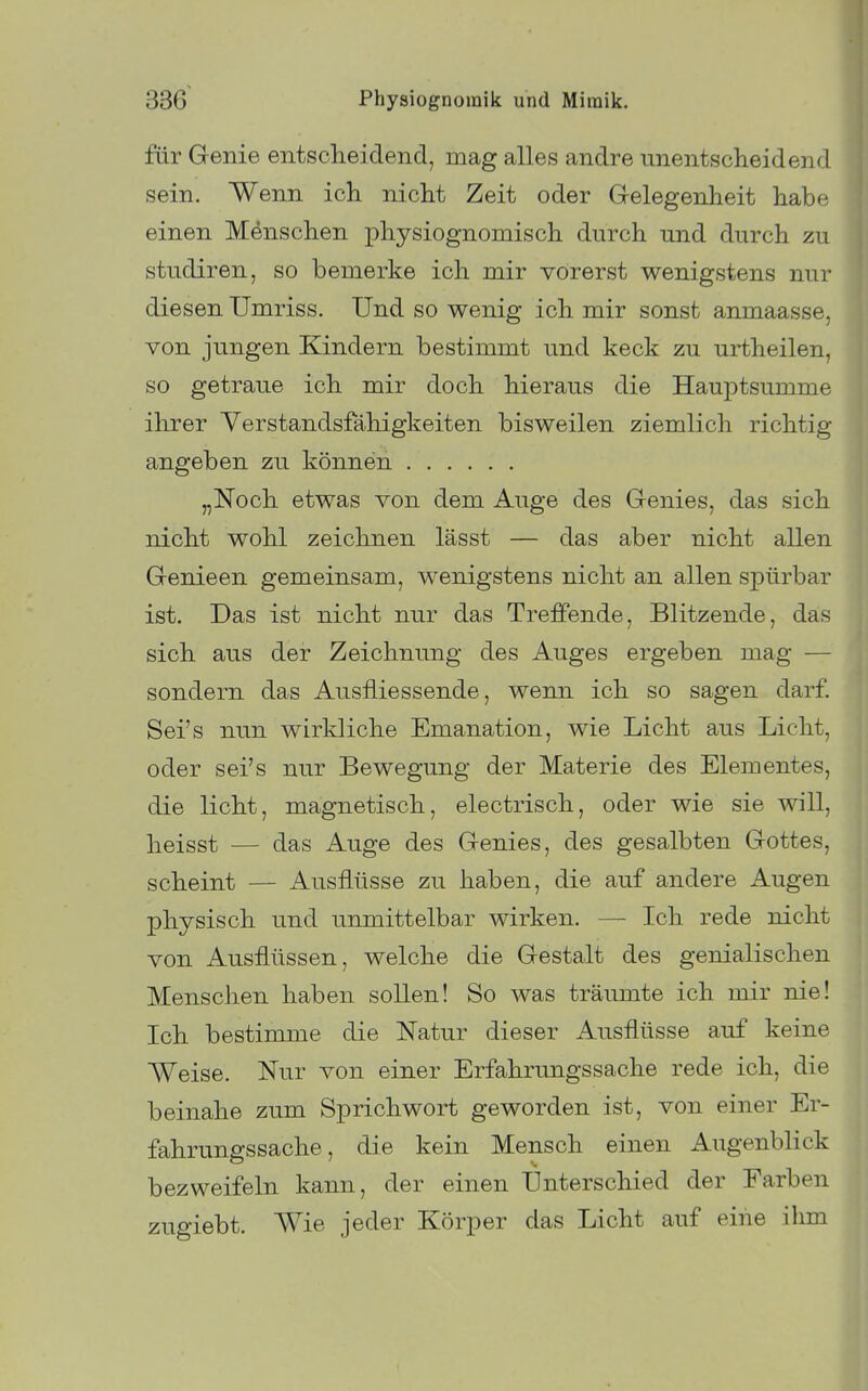 für Genie entsclieidend, mag alles andre unentsclieidend sein. Wenn ich. nicht Zeit oder Gelegenheit habe einen Menschen physiognomisch durch und durch zu studiren, so bemerke ich mir vorerst wenigstens nur diesen Umriss. Und so wenig ich mir sonst anmaasse, von jungen Kindern bestimmt und keck zu urtheilen, so getraue ich mir doch hieraus die Hauptsumme ihrer Yerstandsfähigkeiten bisweilen ziemlich richtig angeben zu können „Noch etwas von dem Auge des Genies, das sich niclit wohl zeichnen lässt — das aber nicht allen Genieen gemeinsam, wenigstens nicht an allen spürbar ist. Das ist nicht nur das Treffende, Blitzende, das sich, aus der Zeichnung des Auges ergeben mag — sondern das Ausfliessende, wenn ich so sagen darf. Sei's nun wirkliche Emanation, wie Licht aus Licht, oder sei's nur Bewegung der Materie des Elementes, die licht, magnetisch, electrisch, oder wie sie will, heisst — das Auge des Genies, des gesalbten Gottes, scheint — Ausflüsse zu haben, die auf andere Augen physisch und unmittelbar wirken. — Ich rede nicht von Ausflüssen, welche die Gestalt des genialischen Menschen haben sollen! So was träumte ich mir nie! Ich bestimme die Natur dieser Ausflüsse auf keine Weise. Nur von einer Erfahrungssache rede ich, die beinahe zum Sprichwort geworden ist, von einer Er- fahrungssache, die kein Mensch einen Augenblick bezweifeln kann, der einen Unterschied der Farben zugiebt. Wie jeder Körper das Licht auf eine ihm