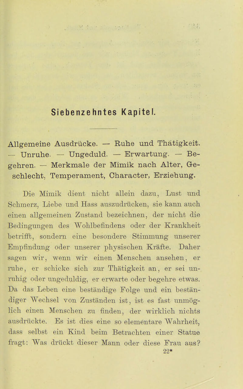 Siebenzehntes Kapitel. Allgemeine Ausdrücke. — Ruhe und Thätigkeit. — Unruhe. — Ungeduld. — Erwartung. — Be- gehren. — Merkmale der Mimik nach Alter, Ge- schlecht, Temperament, Character, Erziehung. Die Mimik dient nicht allein dazu, Lust und Schmerz, Liebe und Hass auszudrücken, sie kann auch einen allgemeinen Zustand bezeichnen, der nicht die Bedingungen des Wohlbefindens oder der Kranklieit betriö't, sondern eine besondere Stimmung unserer Empfindung oder unserer physischen Kräfte. Daher sagen wir, wenn wir einen Menschen ansehen, er ruhe, er schicke sich zur Thätigkeit an, er sei un- ruhig oder ungeduldig, er erwarte oder begehre etwas. Da das Leben eine beständige Folge und ein bestän- diger Wechsel von Zuständen ist, ist es fast unmög- lich einen Menschen zu finden, der wirklich nichts ausdrückte. Es ist dies eine so elementare Wahrheit, dass selbst ein Kind beim Betrachten einer Statue fragt: Was drückt dieser Mann oder diese Frau aus? 22*