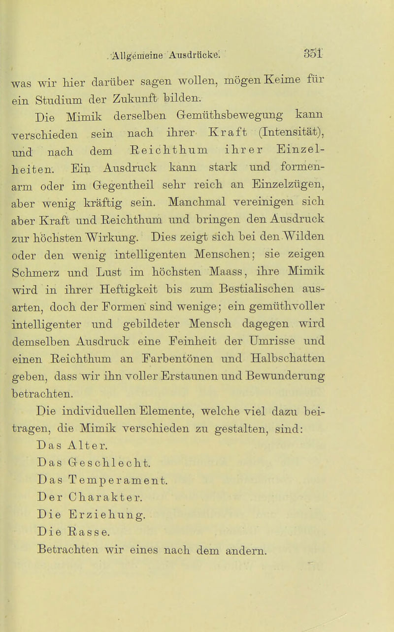 was wir Her darüber sagen wollen, mögen Keime für ein Studium der Zukunft TDÜden. Die Mimik derselben G-emütlisbewegung kann YerscMeden sein nach ihrer Kraft (Intensität), und nack dem Eeicktkum ikrer Einzel- heiten. Ein Ausdruck kann stark und formen- arm oder im Gegentheil sehr reich an Einzelzügen, aber wenig kräftig sein. Manchmal vereinigen sich aber Kraft und Eeichthum und bringen den Ausdruck zur höchsten Wirkung. Dies zeigt sich bei den Wilden oder den wenig intelligenten Menschen; sie zeigen Schmerz und Lust im höchsten Maass, ihre Mimik wird in ihrer Heftigkeit bis zum Bestialischen aus- arten, doch der Formen sind wenige; ein gemütlivoller intelligenter und gebildeter Mensch dagegen wird demselben Ausdruck eine Feinheit der Umrisse und einen Eeichthum an Earbentönen und Halbschatten geben, dass wir ihn voller Erstaunen und Bewunderung betrachten. Die individuellen Elemente, welche viel dazu bei- tragen, die Mimik verschieden zu gestalten, sind: Das Alter. Das Geschlecht. Das Temperament. Der Charakter. Die Erziehung. DieEasse. Betrachten wir eines nach dem andern.