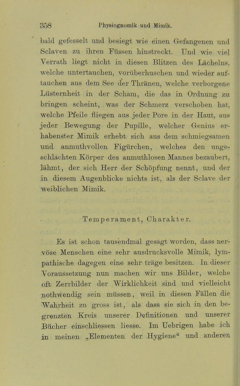 bald gefesselt und besiegt wie einen Gefangenen und Sclaven zu ihren Füssen hinstreckt. Und wie viel Verrath liegt nicht in diesen Blitzen des Lächelns, welche untertauchen, vorüberhuschen und wieder auf- tauchen aus dem See der Thränen, welche verborgene Lüsternheit in der Scham, die das in Ordnung zu bringen scheint, was der Schmerz verschoben hat, welche Pfeile fliegen aus jeder Pore in der Haut, aus jeder Bewegung der Pupille, welcher Genius er- habenster Mimik erhebt sich aus dem schmiegsamen und anmuthvollen Figürchen, welches den unge- schlachten Körper des anmuthlosen Mannes bezaubert, lähmt, der sich Herr der Schöpfung nennt, und der in diesem Augenblicke nichts ist, als der Sclave der weiblichen Mimik. Temperament, Charakter. Es ist schon tausendmal gesagt worden, dass ner- vöse Menschen eine sehr ausdrucksvolle Mimik, lym- pathische dagegen eine sehr träge besitzen. In dieser Yoraussetzung nun machen wir uns Bilder, welche oft, Zerrbilder der Wirklichkeit sind und vielleicht nothwendig sein müssen, weil in diesen Fällen die Wahrheit zu gross ist, als dass sie sich in den be- grenzten Kreis unserer Definitionen und unserer Bücher einschliessen Hesse. Im Uebrigen habe ich in , meinen „Elementen der Hygiene und anderen