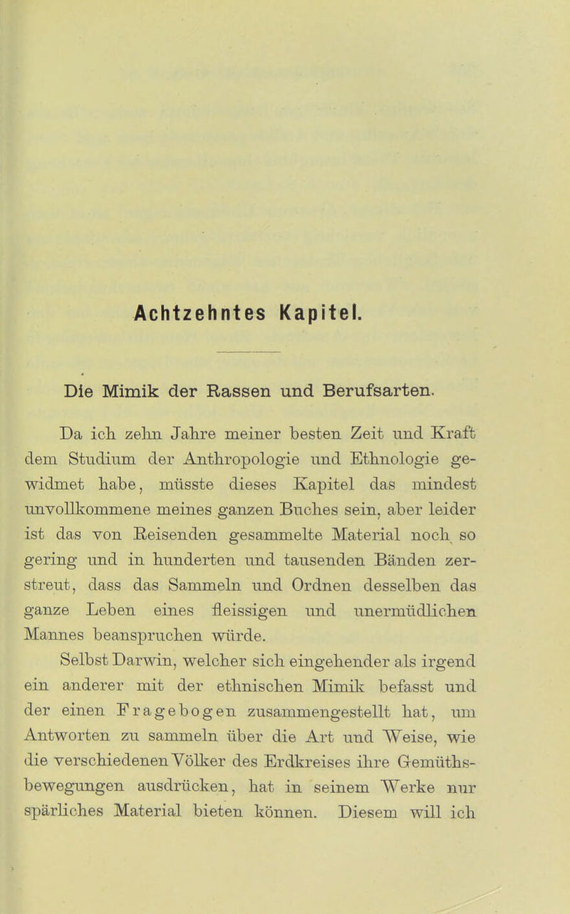 Achtzehntes Kapitel. Die Mimik der Rassen und Berufsarten. Da icL. zelm Jahre meiner besten Zeit und Kraft dem Studium der Anthropologie und Ethnologie ge- widmet habe, müsste dieses Kapitel das mindest unvollkommene meines ganzen Buches sein, aber leider ist das von Reisenden gesammelte Material noch so gering und in hunderten und tausenden Bänden zer- streut, dass das Sammeln und Ordnen desselben das ganze Leben eines fleissigen und unermüdlichen Mannes beanspruchen würde. Selbst Darwin, welcher sich eingehender als irgend ein anderer mit der ethnischen Mimik befasst und der einen Fragebogen zusammengestellt hat, um Antworten zu sammeln über die Art und Weise, wie die verschiedenen Völker des Erdkreises ihre Gremüths- bewegungen ausdrücken, hat in seinem Werke nur spärliches Material bieten können. Diesem will ich