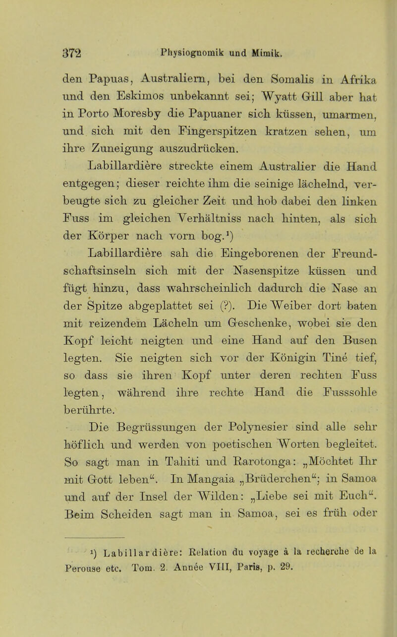 den Papuas, Australiern, bei den Somalis in Afrika und den Eskimos unbekannt sei; Wyatt Gill aber hat in Porto Moresby die Papuaner sieb, küssen, umarmen, und sich mit den Fingerspitzen kratzen sehen, um ihre Zuneigung auszudrücken. Labillardiere streckte einem Australier die Hand entgegen; dieser reichte ihm die seinige lächelnd, ver- beugte sich zu gleicher Zeit und hob dabei den linken Fuss im gleichen Yerhältniss nach hinten, als sich der Körper nach vorn bog.') Labillardiere sah die Eingeborenen der Freund- schaftsinseln sich mit der Nasenspitze küssen und fügt hinzu, dass wahrscheinlich dadurch die Nase an der Spitze abgeplattet sei (?). Die Weiber dort baten mit reizendem Lächeln um G-eschenke, wobei sie den Kopf leicht neigten und eine Hand auf den Buseji legten. Sie neigten sich vor der Königin Tine tief, so dass sie ihren Kopf tmter deren rechten Fuss legten, während ihre rechte Hand die Fusssohle berührte. Die Begrüssungen der Polynesier sind alle sehr höflich und werden von poetischen Worten begleitet. So sagt man in Tahiti und Rarotonga: „Möchtet Ihr mit Gott leben. In Mangaia „Brüderchen; in Samoa und auf der Insel der Wilden: „Liebe sei mit Euch. Beim Scheiden sagt man in Samoa, sei es früh oder 1) Labillardiere: Relation du voyage ä la recherche de la Perouse etc. Tom. 2. Annee VIII, Paris, p. 29.