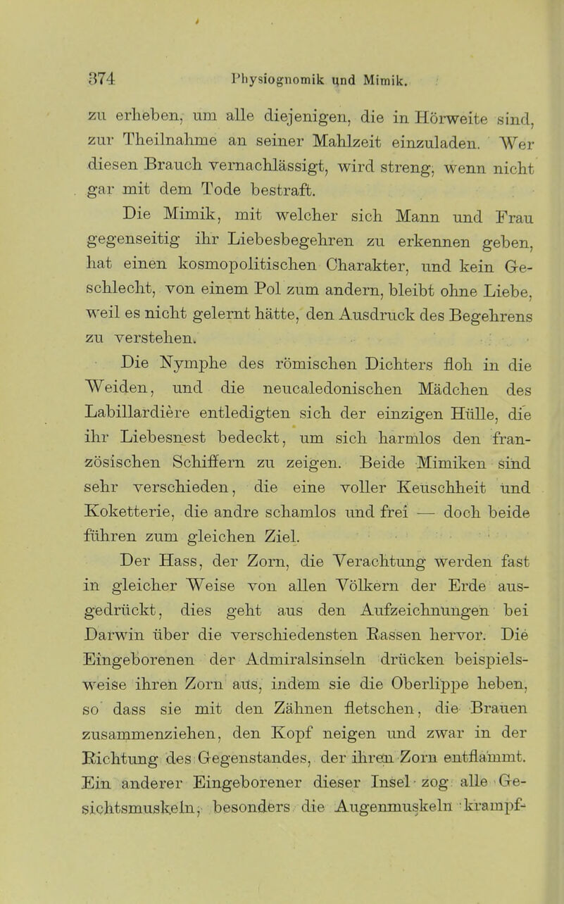 zu erheben, um alle diejenigen, die in Hörweite sind, zur Theilnalime an seiner Mahlzeit einzuladen. Wer diesen Brauch vernachlässigt, wird streng, wenn nicht gar mit dem Tode bestraft. Die Mimik, mit welcher sich Mann und Frau gegenseitig ihr Liebesbegehren zu erkennen geben, hat einen kosmopolitischen Charakter, und kein G-e- schlecht, von einem Pol zum andern, bleibt ohne Liebe, weil es nicht gelernt hätte, den Ausdruck des Begehrens zu verstehen. Die Nymphe des römischen Dichters floh in die Weiden, und die neucaledonischen Mädchen des Labillardiere entledigten sich der einzigen Hülle, die ihr Liebesnest bedeckt, um sich harmlos den fran- zösischen Schiffern zu zeigen. Beide Mimiken sind sehr verschieden, die eine voller Keuschheit und Koketterie, die andre schamlos und frei — doch beide fähren zum gleichen Ziel. Der Hass, der Zorn, die Verachtung werden fast in gleicher Weise von allen Völkern der Erde aus- gedrückt , dies geht aus den Aufzeichnungen bei Darwin über die verscliiedensten Eassen hervor. Die Eingeborenen der Admiralsinseln drücken beispiels- weise ihren Zorn aus, indem sie die Oberlippe heben, so dass sie mit den Zähnen fletschen, die Brauen zusammenziehen, den Kopf neigen und zwar in der Richtung des Gegenstandes, der ihreai Zorn entflammt. Ein anderer Eingeborener dieser Insel -zog: alle Ge- slohtsmuskeln, besonders, die Augenmuskeln 'krampf-