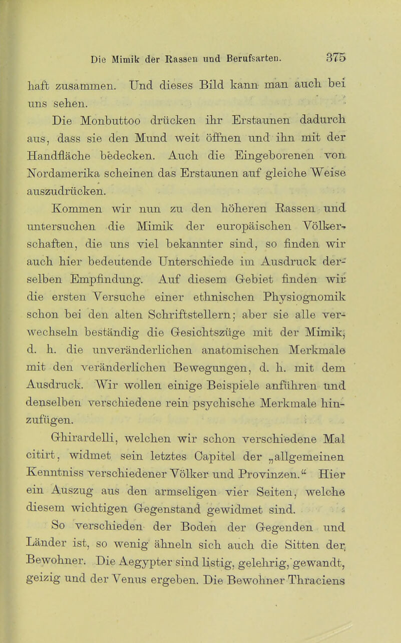 haffc zusammen. Und dieses Bild kann man auch bei uns sehen. Die Monbuttoo drücken ihr Erstaunen dadurch, aus, dass sie den Mund weit öffnen und ihn mit der Handfläche bedecken. Auch die Eingeborenen von Nordamerika scheinen das Erstaunen auf gleiche Weise auszudrücken. Kommen wir nun zu den höheren Rassen und untersuchen die Mimiii der europäischen Vörker- Schäften, die uns viel bekannter sind, so finden wir auch hier bedeutende Unterschiede im Ausdruck der- selben Empfindung. Auf diesem G-ebiet finden wif- die ersten Versuche einer ethnischen Physiognomik schon bei den alten Schriftstellern; aber sie alle ver- wechseln beständig die G-esichtszüge mit der Mimik- d. h. die unveränderlichen anatomischen Merkmale mit den veränderlichen Bewegungen, d. h. mit dem Ausdruck. AVir wollen einige Beispiele anführen und denselben verschiedene rein psychische Merkmale hin- zufügen, i G-hirardelli, welchen wir schon verschiedene Mal citirt, widmet sein letztes Oapitel der „allgemeinen Kenntniss verschiedener Völker und Provinzen. Hier ein Auszug aus den armseligen vier Seiten, welche diesem wichtigen G-egenstand gewidmet sind. So verschieden der Boden der G-egenden und Länder ist, so wenig ähneln sich auch die Sitten der Bewohner. Die Aegypter sind listig, gelelirig, gewandt, geizig und der Venus ergeben. Die Bewohner Thraciens