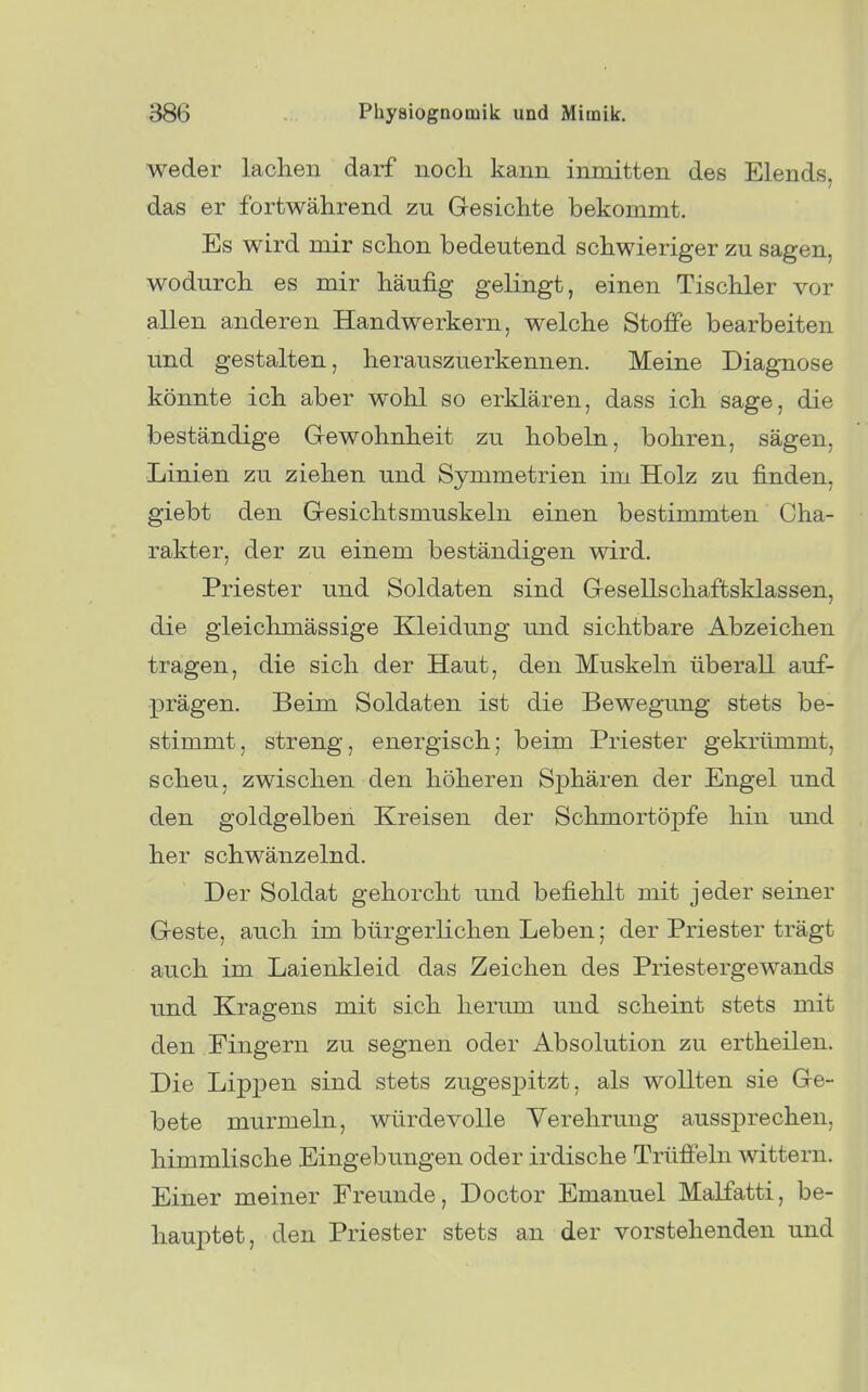 weder lachen darf noch kann inmitten des Elends, das er fortwährend zu Gesichte bekommt. Es wird mir schon bedeutend schwieriger zu sagen, wodurch es mir häufig geKngt, einen Tischler vor allen anderen Handwerkern, welche Stoffe bearbeiten und gestalten, herauszuerkennen. Meine Diagnose könnte ich aber wohl so erklären, dass ich sage, die beständige Grewohnheit zu hobeln, bohren, sägen, ■Linien zu ziehen und Symmetrien im Holz zu finden, giebt den Gresichtsmuskeln einen bestimmten Cha- rakter, der zu einem beständigen wird. Priester und Soldaten sind Gesellschaftsklassen, die gleichmässige Kleidung und sichtbare Abzeichen tragen, die sich der Haut, den Muskeln überall auf- prägen. Beim Soldaten ist die Bewegung stets be- stimmt, streng, energisch; beim Priester gekrümmt, scheu, zwischen den höheren Sphären der Engel und den goldgelben Kreisen der Schmortöpfe hin und her schwänzelnd. Der Soldat gehorcht und befiehlt mit jeder seiner Geste, auch im bürgerKchen Leben; der Priester trägt au.ch im Laienkleid das Zeichen des Priestergewands und Kragens mit sich herum und scheint stets mit den Fingern zu segnen oder Absolution zu ertheilen. Die Lippen sind stets zugesjDitzt, als wollten sie Ge- bete murmeln, würdevolle Verehrung aussprechen, himmlische Eingebungen oder irdische Trüffeln wittern. Einer meiner Freunde, Doctor Emanuel Malfatti, be- hauptet, den Priester stets an der vorstehenden und