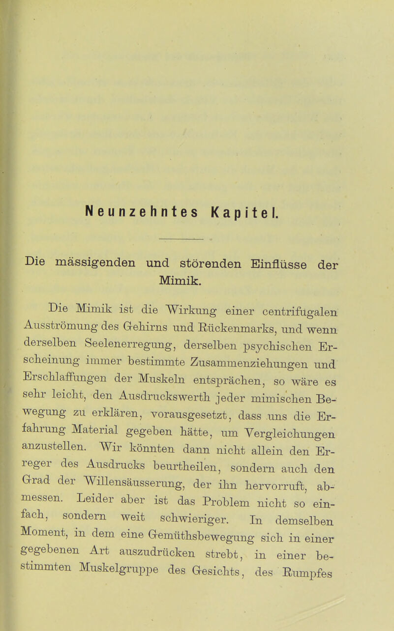 Neunzehntes Kapitel. Die mässigenden und störenden Einflüsse der Mimik. Die Mimik ist die Wirkung einer centrifilgalen Ausströmung des Gehirns und Rückenmarks, und wenn derselben Seelenerregung, derselben psycbisclien Er- scheinung immer bestimmte Zusammenziehungen und Erschlaffungen der Muskeln entsprächen, so wäre es sehr leicht, den Ausdruckswerth jeder mimischen Be- wegung zu erklären, vorausgesetzt, dass uns die Er- fahrung Material gegeben hätte, um Vergleichungen anzustellen. Wir könnten dann nicht aUein den Er- reger des Ausdrucks beurtheüen, sondern auch den Grad der Wülensäusserimg, der ihn hervorruft, ab- messen. Leider aber ist das Problem nicht so ein- fach, sondern weit schwieriger. In demselben Moment, in dem eine Gemüthsbewegung sich in einer gegebenen Art auszudrücken strebt, in einer be- stimmten Muskelgruppe des Gesichts, des Eumpfes