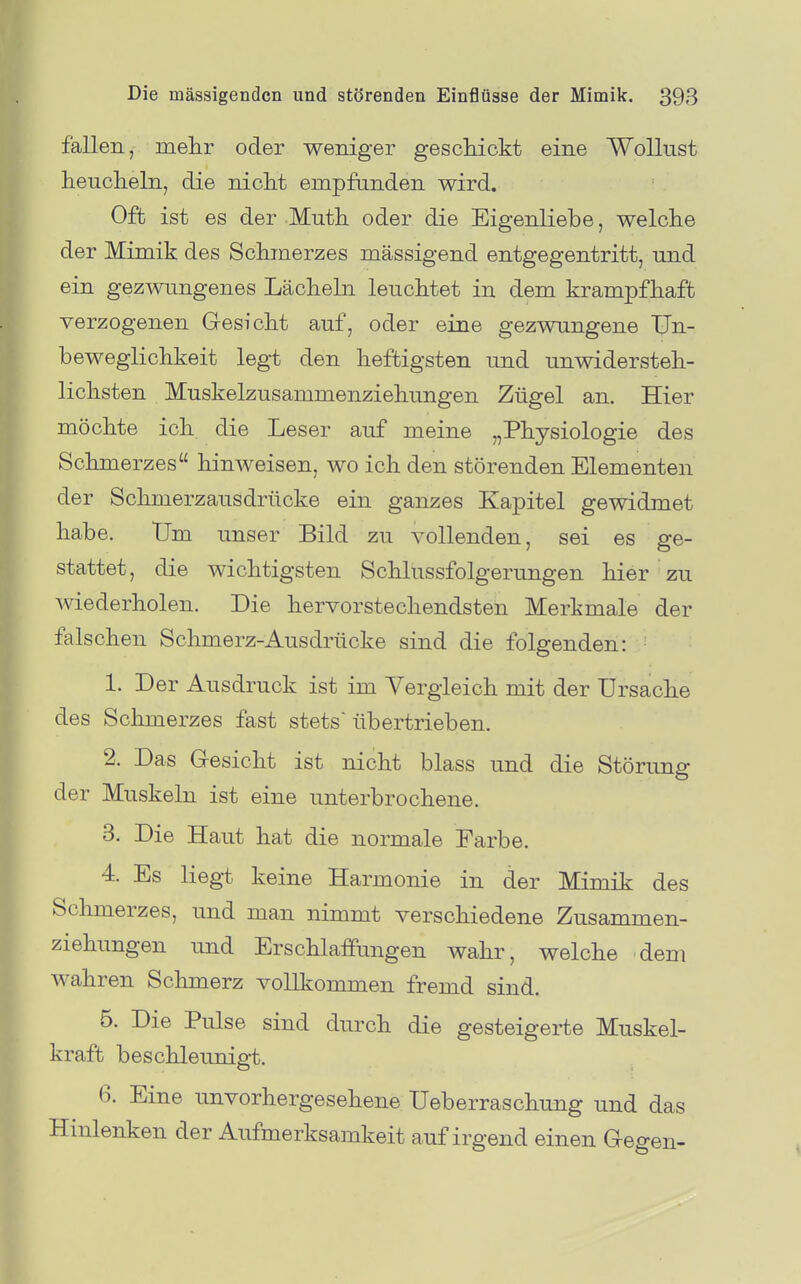 fallen, melir oder weniger gesckLckt eine Wollust heucheln, die nicht empfunden wird. Oft ist es der Muth oder die Eigenliebe, welche der Mimik des Schmerzes mässigend entgegentritt, und ein gezwungenes Lächeln leuchtet in dem krampfhaft verzogenen Gesicht auf, oder eine gezwungene TJn- beweglichkeit legt den heftigsten und unwidersteh- lichsten Muskelzusammenziehungen Zügel an. Hier möchte ich die Leser auf meine „Physiologie des Schmerzes hinweisen, wo ich den störenden Elementen der Schmerzausdrücke ein ganzes Kapitel gewidmet habe. tJm unser Bild zu vollenden, sei es ge- stattet, die wichtigsten Schlussfolgerungen hier zu wiederholen. Die hervorstechendsten Merkmale der falschen Schmerz-Ausdrücke sind die folgenden: 1. Der Ausdruck ist im Vergleich mit der Ursache des Schmerzes fast stets übertrieben. 2. Das Gesicht ist nicht blass und die Störung der Muskeln ist eine unterbrochene. 3. Die Haut hat die normale Farbe. 4. Es liegt keine Harmonie in der Mimik des Schmerzes, und man nimmt verschiedene Zusammen- ziehungen und Erschlaffungen wahr, welche dem wahren Schmerz vollkommen fremd sind. 5. Die Pulse sind durch die gesteigerte Muskel- kraft beschleunigt. 6. Eine unvorhergesehene Ueberraschung und das Hinlenken der Aufmerksamkeit auf irgend einen Gegen-