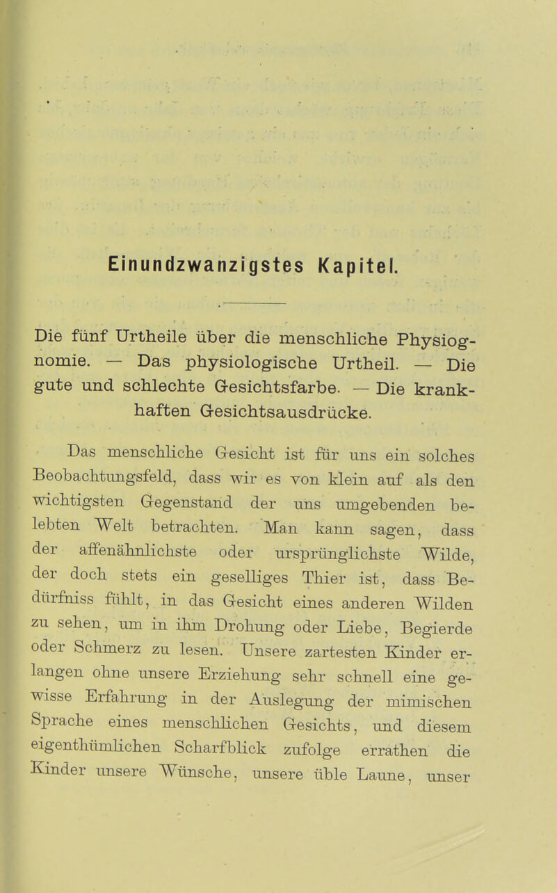 Einundzwanzigstes Kapitel. Die fünf Urtheile über die menschliche Physiog- nomie. — Das physiologische Urtheil. — Die gute und schlechte Gesichtsfarbe. — Die krank- haften Gesichtsausdrücke. Das menscliliche Gesicht ist für uns ein solches Beobachtungsfeld, dass wir es von klein auf als den wichtigsten Gegenstand der uns umgebenden be- lebten Welt betrachten. Man kann sagen, dass der affenähnlichste oder ursprüngHchste Wilde, der doch stets ein geselliges Thier ist, dass Be- dürfniss fühlt, in das Gesicht eines anderen Wilden zu sehen, um in ihm Drohung oder Liebe, Begierde oder Sclimerz zu lesen. Unsere zartesten Kinder er- langen ohne unsere Erziehung sehr schnell eine ge- wisse Erfahrung in der Auslegung der mimischen Sprache eines menscUichen Gesichts, und diesem eigenthümhchen Scharfblick zufolge errathen die Kinder unsere Wünsche, unsere üble Laune, unser