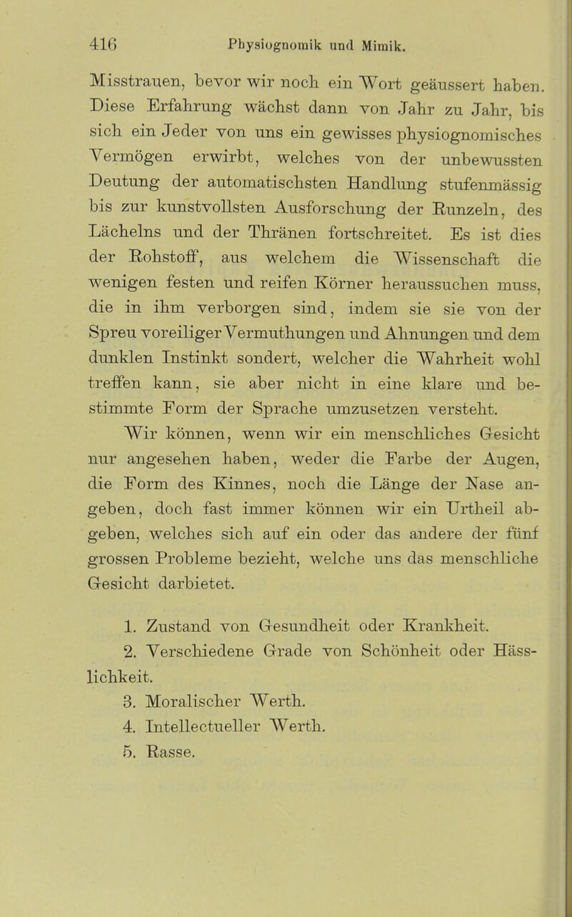 Misstrauen, bevor wir noch ein Wort geäussert haben. Diese Erfahrung wächst dann von Jahr zu Jahr, bis sich ein Jeder von uns ein gewisses physiognomisches Yermögen erwirbt, welches von der unbewussten Deutung der automatischsten Handlung stufenmässig bis zur kunstvollsten Ausforschung der Eunzeln, des Lächelns und der Thränen fortschreitet. Es ist dies der EohstoiF, aus welchem die Wissenschaft die wenigen festen und reifen Körner heraussuchen muss, die in ihm verborgen sind, indem sie sie von der Spreu voreiliger Vermuthungen und Ahnungen und dem dunklen Instinkt sondert, welcher die Wahrheit wohl treffen kann, sie aber nicht in eine klare und be- stimmte Form der Sprache umzusetzen versteht. Wir können, wenn wir ein menschliches G-esicht nur angesehen haben, weder die Farbe der Augen, die Form des Kinnes, noch die Länge der Nase an- geben, doch fast immer können wir ein Urtheil ab- geben, welches sich auf ein oder das andere der fünf grossen Probleme bezieht, welche uns das menschliche Gesicht darbietet. 1. Zustand von Gesundheit oder Krankheit. 2. Verschiedene Grade von Schönheit oder Häss- lichkeit. 3. Moralischer Werth. 4. Intellectueller Werth. 5. Rasse.