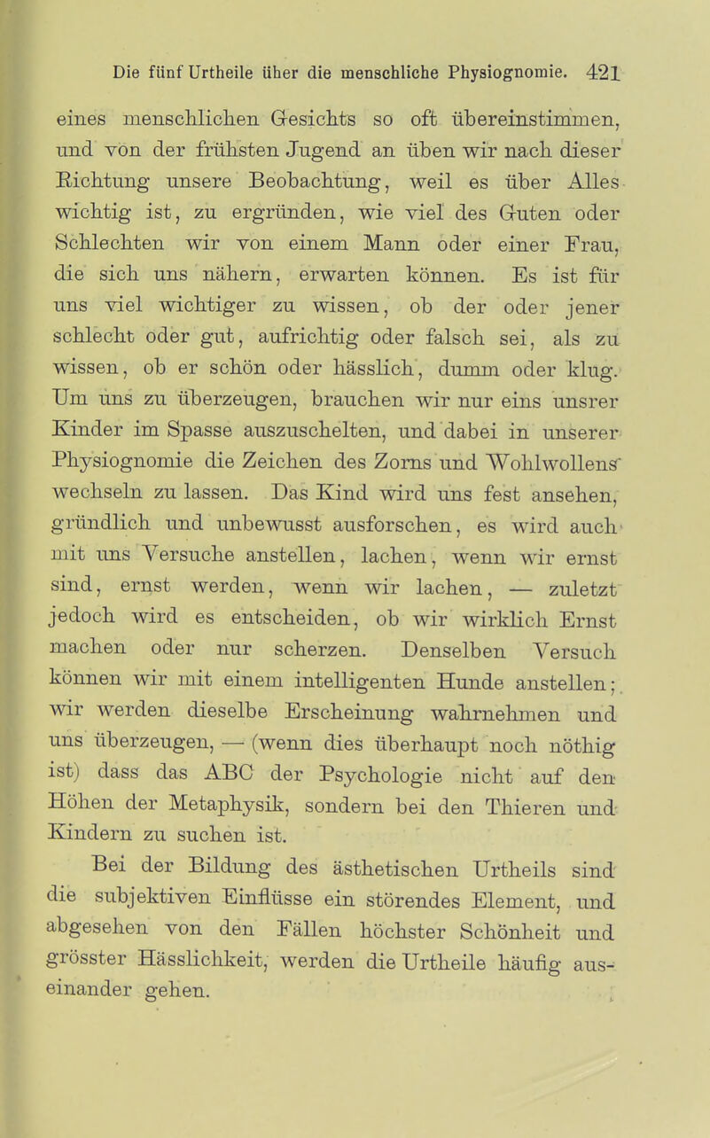 eines menscliIiclierL G-esiclits so oft übereinstimmen, nnd von der frühsten Jugend an üben wir nach dieser Richtung unsere Beobachtung, weil es über Alles- wichtig ist, zu ergründen, wie viel des Gruten oder Schlechten wir von einem Mann oder einer Trau, die sich uns nähern, erwarten können. Es ist fiir uns viel wichtiger zu wissen, ob der oder jener schlecht oder gut, aufrichtig oder falsch sei, als zu wissen, ob er schön oder hässlich, dumm oder klug. Um uns zu überzeugen, brauchen wir nur eins unsrer Kinder im Spasse auszuschelten, und dabei in unserer Physiognomie die Zeichen des Zorns und Wohlwollend wechseln zu lassen. Das Kind wird uns fest ansehen, gründlich und unbewusst ausforschen, es wird auch' mit uns Versuche anstellen, lachen, wenn wir ernst sind, ernst werden, wenn wir lachen, — zuletzt jedoch wird es entscheiden, ob wir wirklich Ernst machen oder nur scherzen. Denselben Versuch können wir mit einem intelligenten Hunde anstellen;, wir werden dieselbe Erscheinung wahrnehmen und uns überzeugen, — (wenn dies überhaupt noch nöthig ist) dass das ABC der Psychologie nicht auf den Höhen der Metaphysik, sondern bei den Thieren und Kindern zu suchen ist. Bei der Bildung des ästhetischen Urtheils sind die subjektiven Einflüsse ein störendes Element, und abgesehen von den Fällen höchster Schönheit und grösster Hässlichkeit, werden die Urtheile häufig aus^ einander gehen.