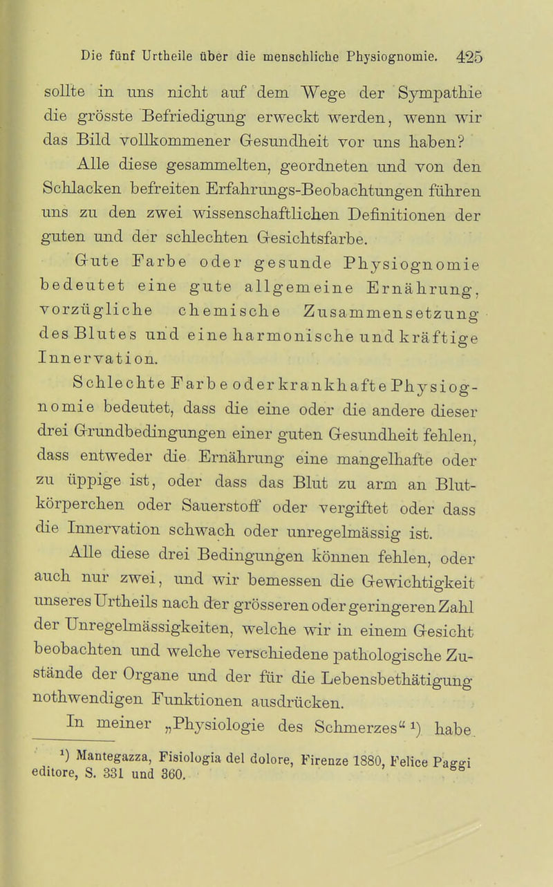 sollte in ims niclit auf dem Wege der Sympatliie die grösste Befriedigung erweckt werden, wenn wir das Bild volli:ommener Gesundheit vor uns haben? Alle diese gesammelten, geordneten und von den Schlacken befreiten Erfahrungs-Beobachtungen führen uns zu den zwei wissenschaftlichen Definitionen der guten und der schlechten Gesichtsfarbe. Gute Farbe oder gesunde Physiognomie bedeutet eine gute allgemeine Ernährung, vorzügliche chemische Zusammensetzung des Blutes und eine harmonische und kräftige Innervation. Schlechte Farbe oder krankhafte Physiog- nomie bedeutet, dass die eine oder die andere dieser drei Grundbedingungen einer guten Gesundheit fehlen, dass entweder die Ernährung eine mangelhafte oder zu üppige ist, oder dass das Blut zu arm an Blut- körperchen oder Sauerstoff oder vergiftet oder dass die Innervation schwach oder unregelmässig ist. Alle diese drei Bedingungen können fehlen, oder auch nur zwei, und wir bemessen die Gewichtigkeit unseres Urtheils nach der grösseren oder geringeren Zahl der Unregehnässigkeiten, welche wir in einem Gesicht beobachten und welche verschiedene pathologische Zu- stände der Organe und der für die Lebensbethätigung nothwendigen Funktionen ausdrücken. In meiner „Physiologie des Schmerzes i) habe. ^) Mantegazza, Fisiologia del dolore, Firenze 1880, Feiice Paffffi editore, S. 331 und 360.