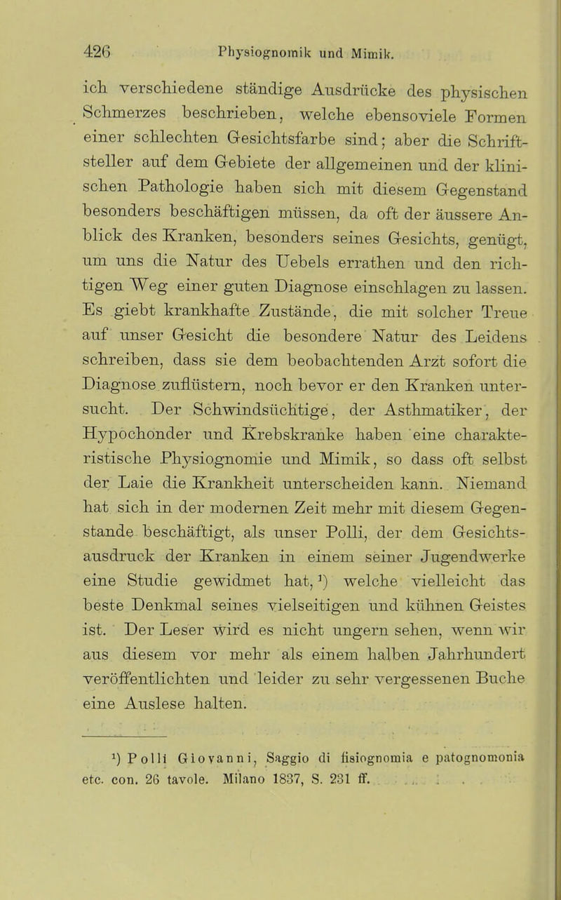 ich verschiedene ständige Ausdrücke des physischen Schmerzes beschrieben, welche ebensoviele Formen einer schlechten Gesichtsfarbe sind; aber die Schrift- steller auf dem Gebiete der allgemeinen und der klini- schen Pathologie haben sich mit diesem Gegenstand besonders beschäftigen müssen, da oft der äussere An- blick des Kranken, besonders seines Gesichts, genügt, um uns die Natur des Uebels errathen und den rich- tigen Weg einer guten Diagnose einschlagen zu lassen. Es giebt krankhafte Zustände, die mit solcher Treue auf unser Gesicht die besondere Natur des Leidens schreiben, dass sie dem beobachtenden Arzt sofort die Diagnose zuflüstern, noch bevor er den Kranken unter- sucht. Der Schwindsüchtige, der Asthmatiker, der Hypochonder und Krebskranke haben eine charakte- ristische Physiognomie und Mimik, so dass oft selbst der Laie die Krankheit unterscheiden kann. Niemand hat sich in der modernen Zeit mehr mit diesem Gegen- stande beschäftigt, als unser PoUi, der dem Gesichts- ausdruck der Kranken in einem seiner Jugendwerke eine Studie gewidmet hat, ^) welche vielleicht das beste Denkmal seines vielseitigen und kühnen Geistes ist. Der Leser wird es nicht ungern sehen, wenn wir aus diesem vor mehr als einem halben Jahrhundert veröffentlichten und leider zu sehr vergessenen Buche eine Auslese halten. ^)Polli Giovanni, Saggio di fisiognomia e patognomonia etc. con. 26 tavole. Milano 1837, S. 231 ff.