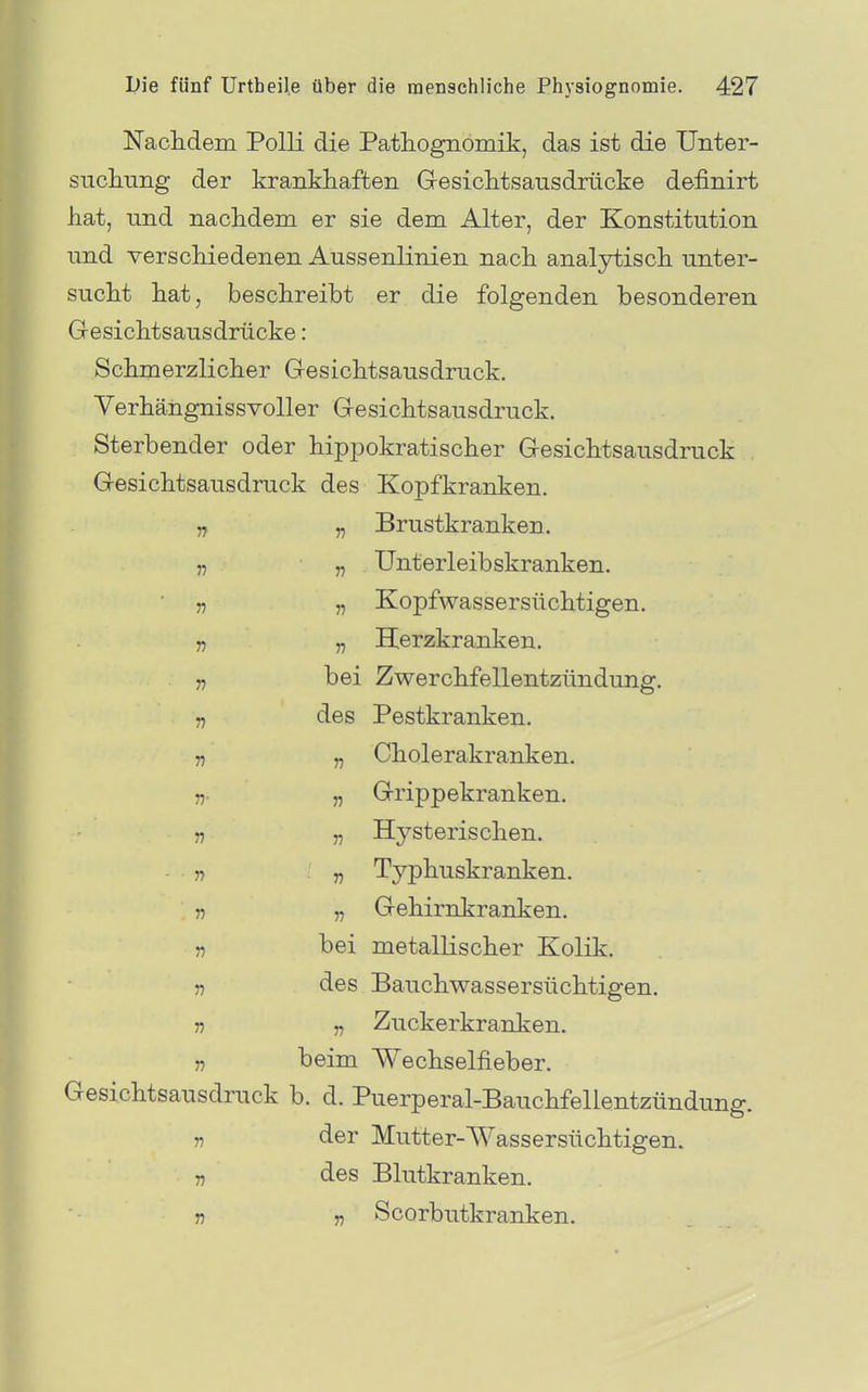 Naclidem Polli die Patliognomik, das ist die Unter- sucliung der krankhaften GesicMsausdrücke definirt hat, und nachdem er sie dem Alter, der Konstitution und verschiedenen Aussenlinien nach analytisch unter- sucht hat, beschreibt er die folgenden besonderen Gesichtsausdrücke: Schmerzlicher Gesichtsausdruck. Verhängnissvoller Gesichtsausdruck. Sterbender oder hippokratischer Gesichtsausdruck Gesichtsausdruck des Kopfkranken. „ „ Brustkranken. „ 7? Unterleibskranken. 5, „ Kopfwassersüchtigen. ,7 „ Herzkranken, j, bei Zwerchfellentzündung. „ des Pestkranken. 57 „ Cholerakranken. n- „ Grippekranken. n „ Hysterischen. ■ n r) Typhuskranken. 11 „ Gehirnkranken. „ bei metallischer Kolik. „ des Bauchwassersüchtigen. 57 „ Zuckerkranken. 57 beim Wechselfieber. Gesichtsausdruck b. d. Puerperal-Bauchfellentzündung. 5, der Mutter-Wassersüchtigen. 5, des Blutkranken. 57 „ Scorbutkranken.