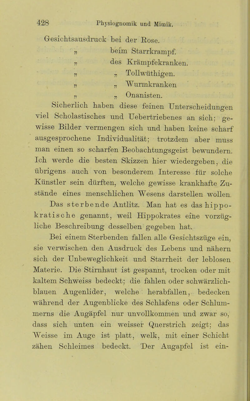 Gesiclitsausdruck bei der Eose. „ beim Starrkrampf. „ des Krämpfekranken. n V Tollwüthigen. 57 „ Wurmkranken j7 5, Onanisten. Sicberlich haben diese feinen üntersclieidungen viel Scholastisches und Uebertriebenes an sich; ge- wisse Bilder vermengen sich und haben keine scharf ausgesprochene Individualität; trotzdem aber muss man einen so scharfen Beobachtungsgeist bewundern. Ich werde die besten Skizzen hier wiedergeben, die übrigens auch von besonderem Interesse für solche Künstler sein dürften, welche gewisse krankhafte Zu- stände eines menschlichen Wesens darstellen wollen. Das sterbende Antlitz. Man hat es das hippo- kratische genannt, weil Hippokrates eine vorzüg- liche Beschreibung desselben gegeben hat. Bei einem Sterbenden fallen alle Gesichtszüge ein, sie verwischen den Ausdruck des Lebens und nähern sich der Unbeweglichkeit und Starrheit der leblosen Materie. Die Stirnhaut ist gespannt, trocken oder mit kaltem Schweiss bedeckt; die fahlen oder schwärzlich- blauen Augenlider, welche herabfallen, bedecken während der Augenblicke des Schlafens oder Schium- merns die Augäpfel nur unvollkommen und zwar so, dass sich unten ein weisser Querstrich zeigt; das Weisse im Auge ist platt, welk, mit einer Schicht zähen Schleimes bedeckt. Der Augapfel ist ein-