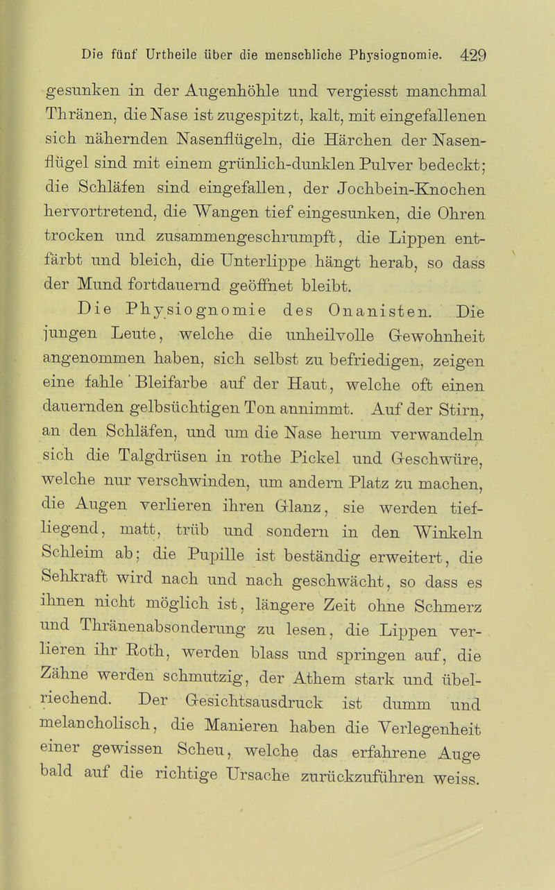 gesunken in der Aiigenhölile und vergiesst manclimal Thränen, die Nase ist zugespitzt, kalt, mit eingefallenen sich nähernden Nasenflügeln, die Härchen der Nasen- flügel sind mit einem grünlich-dunklen Pulver bedeckt; die Schläfen sind eingefallen, der Jochbein-Knochen hervortretend, die Wangen tief eingesunken, die Ohren trocken und zusammengeschrumpft, die Lippen ent- färbt und bleich, die Unterlippe hängt herab, so dass der Mund fortdauernd geöffnet bleibt. Die Physiognomie des Onanisten. Die jungen Leute, welche die unheilvolle Gewohnheit angenommen haben, sich selbst zu befriedigen, zeigen eine fahle ' Bleifarbe auf der Haut, welche oft einen dauernden gelbsüchtigen Ton annimmt. Auf der Stirn, an den Schläfen, und um die Nase herum verwandeln sich die Talgdrüsen in rothe Pickel und Geschwüre, welche nur verschwinden, um andern Platz Zu machen, die Augen verlieren ihren Glanz, sie werden tief- liegend, matt, trüb und sondern in den Winkeln Schleim ab; die Puinlle ist beständig erweitert, die Sehkraft wird nach und nach geschwächt, so dass es ihnen nicht möglich ist, längere Zeit ohne Schmerz und Thränenabsonderung zu lesen, die Lippen ver- lieren ihr Roth, werden blass und springen auf, die Zähne werden schmutzig, der Athem stark und übel- riechend. Der Gesichtsausdruck ist dumm und melancholisch, die Manieren haben die Verlegenheit einer gewissen Scheu, welche das erfahrene Auge bald auf die richtige Ursache zurückzuführen weiss.