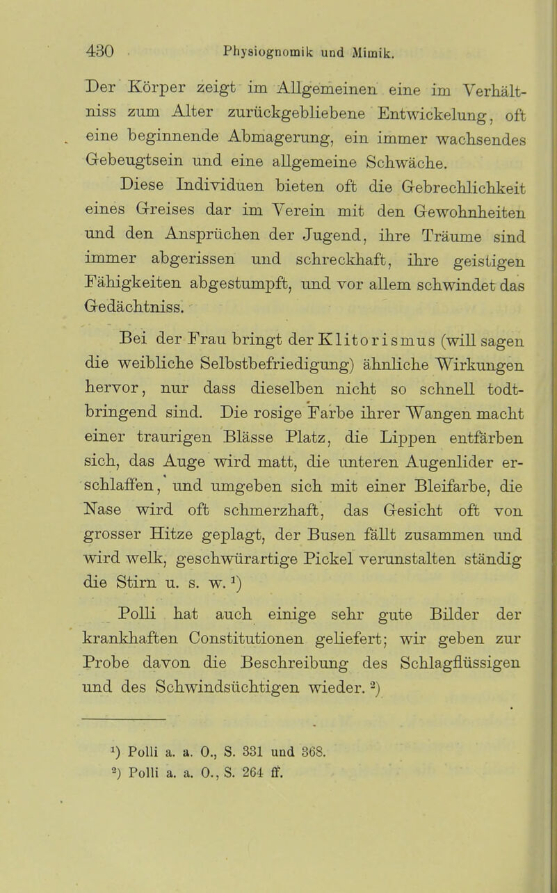 Der Körper zeigt im AUgemeiiien eine im Verhält- niss zum Alter zurückgebliebene Entwickelung, oft eine beginnende Abmagerung, ein immer wachsendes Gebeugtsein und eine allgemeine Schwäche. Diese Individuen bieten oft die Grebrechlichkeit eines G-reises dar im Verein mit den Gewohnheiten und den Ansprüchen der Jugend, ihre Träume sind immer abgerissen und schreckhaft, ihre geistigen Fähigkeiten abgestumpft, und vor allem schwindet da« Gedächtniss. Bei der Frau bringt der Klitorismus (will sagen die weibliche Selbstbefriedigung) ähnliche Wirkungen hervor, nur dass dieselben nicht so schnell todt- bringend sind. Die rosige Farbe ihrer Wangen macht einer traurigen Blässe Platz, die Lippen entfärben sich, das Auge wird matt, die unteren Augenlider er- schlaffen, und umgeben sich mit einer Bleifarbe, die Nase wird oft schmerzhaft, das Gesicht oft von grosser Hitze geplagt, der Busen fällt zusammen und wird welk, geschwürartige Pickel verunstalten ständig die Stirn u. s. w. ^) Polli hat auch einige sehr gute Bilder der krankhaften Constitutionen geliefert; wir geben zur Probe davon die Beschreibung des Schlagflüssigen und des Schwindsüchtigen wieder. ^) 1) Polli a. a. 0., S. 331 und 368. ') Polli a. a. 0., S. 264 flf.