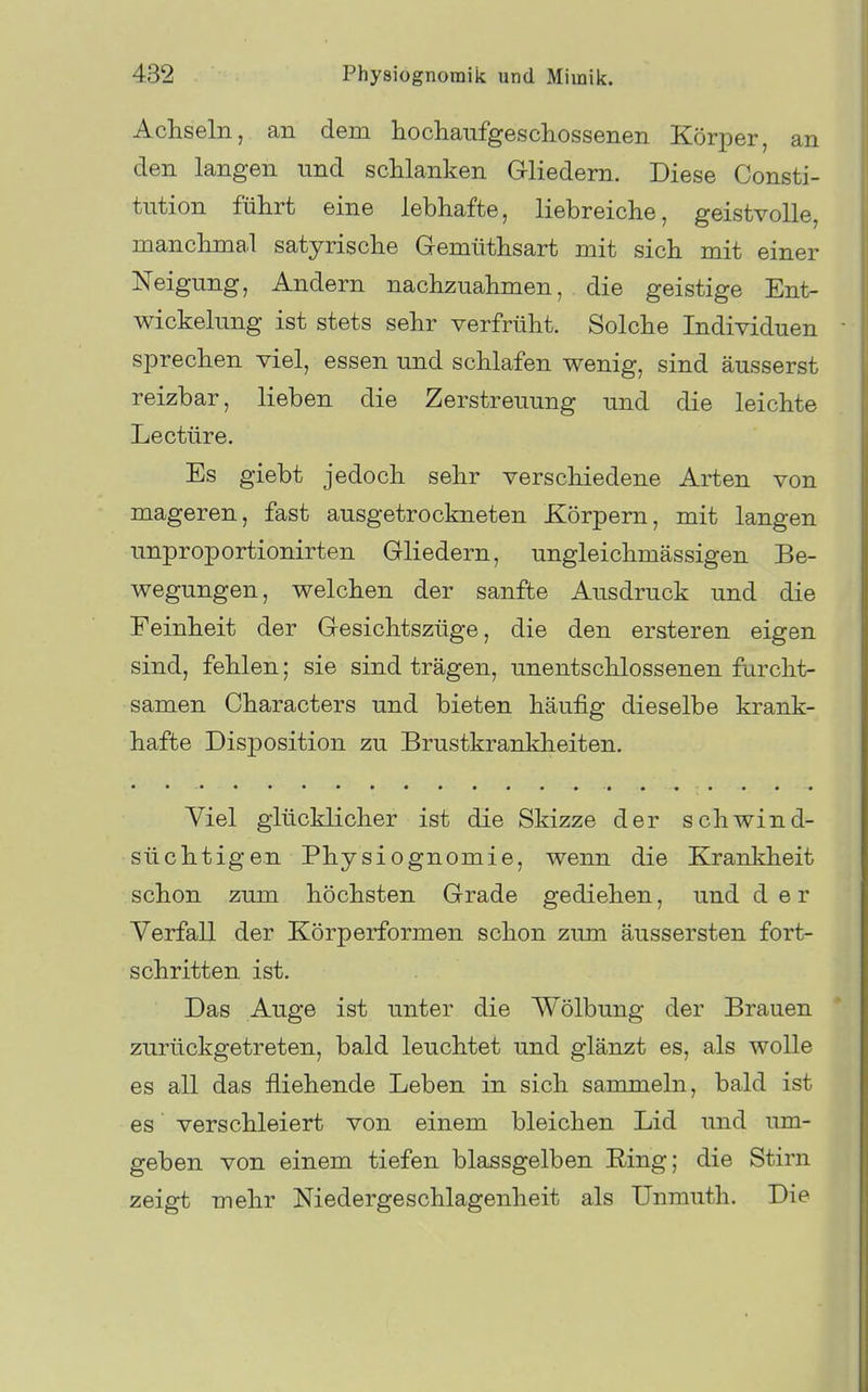 Achseln, an dem hochaufgescliossenen Körper, an den langen und scUanken Gliedern. Diese Consti- tution führt eine lebhafte, liebreiche, geistvolle, manchmal satyrische Gemüthsart mit sich mit einer Neigung, Andern nachzuahmen, die geistige Ent- wickelung ist stets sehr verfrüht. Solche Individuen sprechen viel, essen und schlafen wenig, sind äusserst reizbar, lieben die Zerstreuung und die leichte Leetüre. Es giebt jedoch sehr verschiedene Arten von mageren, fast ausgetrockneten Körpern, mit langen unproportionirten Gliedern, ungleichmässigen Be- wegungen, welchen der sanfte Ausdruck und die Feinheit der Gesichtszüge, die den ersteren eigen sind, fehlen; sie sind trägen, unentschlossenen furcht- samen Characters und bieten häufig dieselbe krank- hafte Disposition zu Brustkrankheiten. Yiel glücklicher ist die Skizze der schwind- süchtigen Physiognomie, wenn die Krankheit schon zum höchsten Grade gediehen, und der Verfall der Körperformen schon zum äussersten fort- schritten ist. Das Auge ist unter die Wölbung der Brauen zurückgetreten, bald leuchtet und glänzt es, als wolle es all das fliehende Leben in sich sammeln, bald ist es verschleiert von einem bleichen Lid und um- geben von einem tiefen blassgelben Ring; die Stirn zeigt mehr Niedergeschlagenheit als TJnmuth. Die