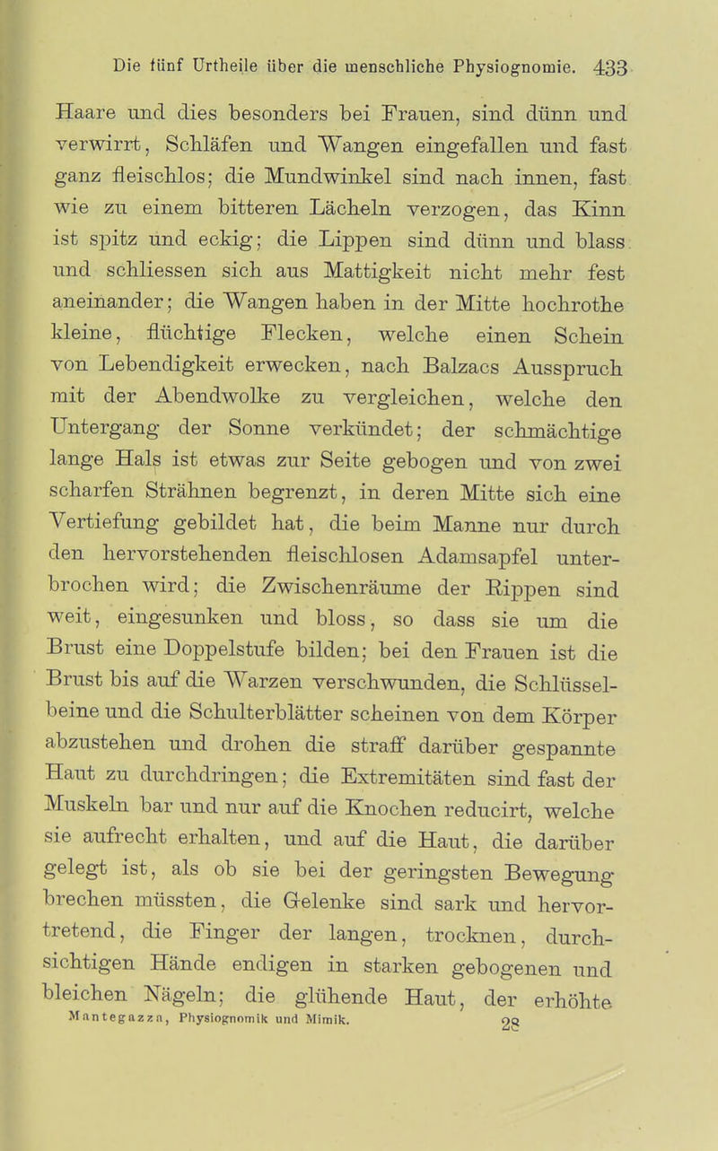 Haare und dies besonders bei Frauen, sind dünn und verwirrt, Schläfen und Wangen eingefallen und fast ganz fleiscblos; die Mundwinkel sind nach innen, fast wie zu einem bitteren Lächeln verzogen, das Kinn ist spitz und eckig; die Lippen sind dünn und blass und schliessen sich aus Mattigkeit nicht mehr fest aneinander; die Wangen haben in der Mitte hochrothe kleine, flüchtige Flecken, welche einen Schein von Lebendigkeit erwecken, nach Balzacs Ausspruch mit der Abendwolke zu vergleichen, welche den Untergang der Sonne verkündet; der schmächtige lange Hal^ ist etwas zur Seite gebogen und von zwei scharfen Strähnen begrenzt, in deren Mitte sich eine Vertiefung gebildet hat, die beim Manne nur durch den hervorstehenden fleischlosen Adamsapfel unter- brochen wird; die Zwischenräume der Rippen sind weit, eingesunken und bloss, so dass sie um die Brust eine Doppelstufe bilden; bei den Frauen ist die Brust bis auf die Warzen verschwunden, die Schlüssel- beine und die Schulterblätter scheinen von dem Körper abzustehen und drohen die straff darüber gespannte Haut zu durchdringen; die Extremitäten sind fast der Muskeln bar und nur auf die Knochen reducirt, welche sie aufrecht erhalten, und auf die Haut, die darüber gelegt ist, als ob sie bei der geringsten Bewegung brechen müssten, die Gelenke sind sark und hervor- tretend, die Finger der langen, trocknen, durch- sichtigen Hände endigen in starken gebogenen und bleichen Nägeln; die glühende Haut, der erhöhte Mantegazza, Physiognomik und Mimik. oq