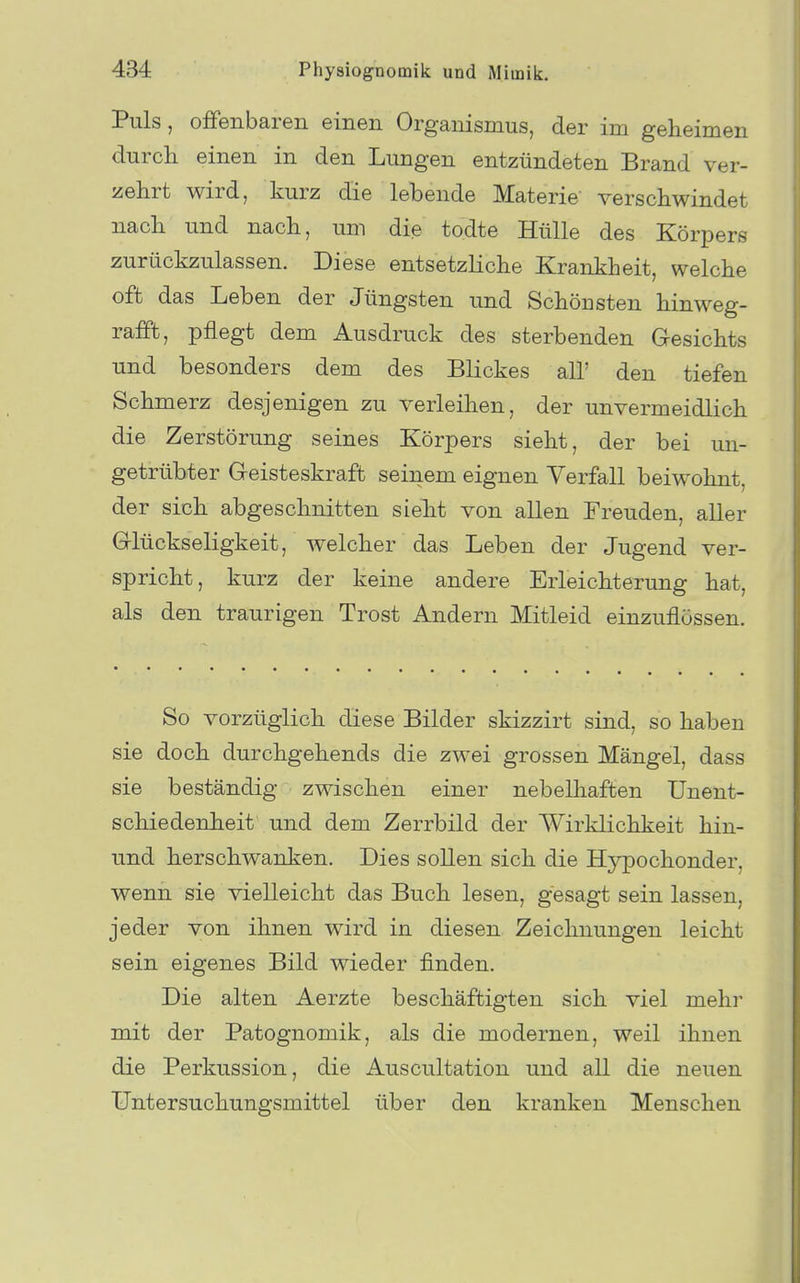 Puls, offenbaren einen Organismus, der im geheimen durch einen in den Lungen entzündeten Brand ver- aehrt wird, kurz die lebende Materie verschwindet nach und nach, um die todte Hülle des Körpers zurückzulassen. Diese entsetzliche Krankheit, welche oft das Leben der Jüngsten und Schönsten hinweg- rafft, pflegt dem Ausdruck des sterbenden G-esichts und besonders dem des Blickes all' den tiefen Schmerz desjenigen zu verleihen, der unvermeidlich die Zerstörung seines Körpers sieht, der bei un- getrübter Geisteskraft seinem eignen Verfall beiwohnt, der sich abgeschnitten sieht von allen Freuden, aller G-lückseligkeit, welcher das Leben der Jugend ver- spricht, kurz der keine andere Erleichterung hat, als den traurigen Trost Andern Mitleid einzuflössen. So vorzüglich diese Bilder skizzirt sind, so haben sie doch durchgehends die zwei grossen Mängel, dass sie beständig zwischen einer nebelhaften Unent- schiedenheit und dem Zerrbild der Wirklichkeit hin- und herschwanken. Dies sollen sich die Hj^pochonder, wenn sie vielleicht das Buch lesen, gesagt sein lassen, jeder von ihnen wird in diesen Zeichnungen leicht sein eigenes Bild wieder finden. Die alten Aerzte beschäftigten sich viel mein* mit der Patognomik, als die modernen, weil ihnen die Perkussion, die Auscultation und all die neuen Untersuchungsmittel über den kranken Menschen