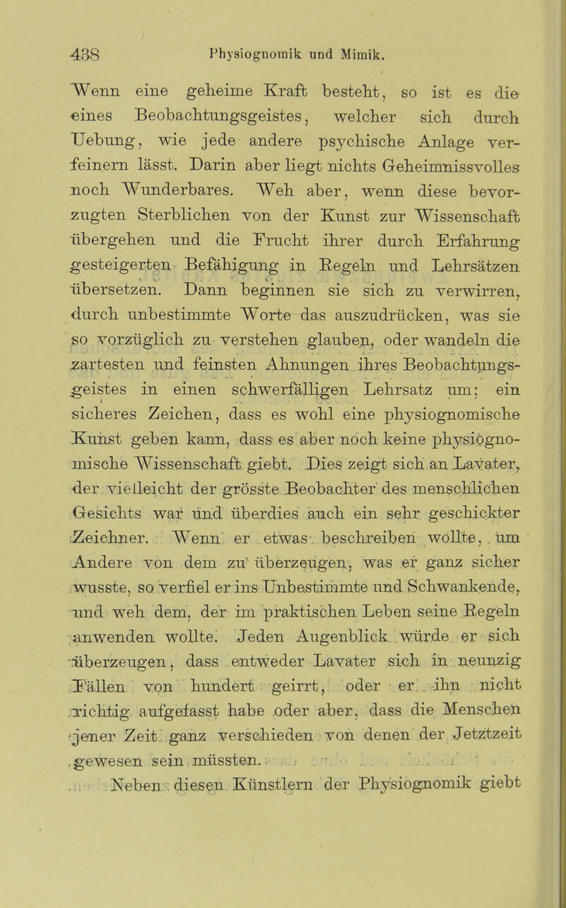 > 438 Physiognomik und Mimik. Wenn eine geheime Kraft besteht, so ist es die eines Beobachtungsgeistes, welcher sich durch Uebung, wie jede andere psychische Anlage ver- feinern lässt. Darin aber liegt nichts Greheimnissvolles noch Wunderbares. Weh aber, wenn diese bevor- zugten Sterblichen von der Kunst zur Wissenschaft übergehen und die Frucht ihrer durch Erfahrung gesteigerten Befähigung in Eegeki und Lehrsätzen übersetzen. Dann beginnen sie sich zu verwirren, durch unbestimmte Worte das auszudrücken, was sie ßo vorzüglich zu verstehen glaube^, oder wandeln die zartesten und feinsten Ahnungen ihres Beobachtpugs- ^•eistes in einen schwerfälligen Lehrsatz um; ein sicheres Zeichen, dass es wohl eine physiognomische Kuiist geben kann, dass es aber noch keine physiogno- mische Wissenschaft giebt. Dies zeigt sich an Lavater, der. vielleicht der grösste Beobachter des menschlichen Gesichts war und überdies auch ein sehr geschickter iZeichner. Wenn er etwas, beschreiben wollte, um Andere von dem zü überzeugen, was er ganz sicher ;wusste, so verfiel er ins Unbestimmte und Schwankende, aind weh dem, der im praktischen Leben seine Eegeln anwenden wollte. Jeden Augenblicke.würde er sich •überzeugen, dass entweder Lavater sich in neunzig .I'ällen von hundert geirrt, oder er . ihn nicht irichtig aufgefasst habe oder aber, dass die Menschen g'ener Zeit ' ganz verschieden von denen der Jetztzeit .gewesen sein müssten. Neben:. diesen Künstlern der Physiognomik giebt