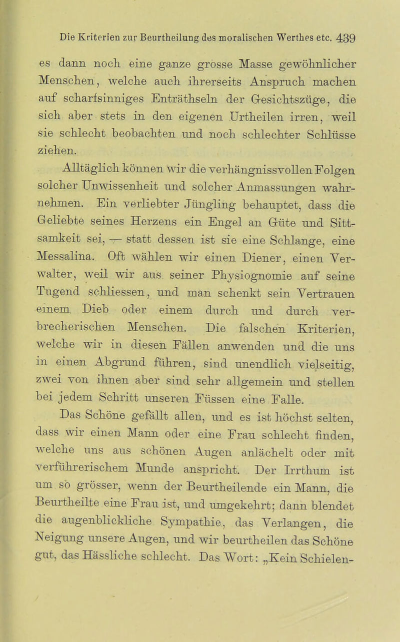 es dann nocli eine ganze grosse Masse gewöhnlicher Menschen, welche auch ihrerseits Anspruch machen auf scharfsinniges Enträthseln der Gesichtszüge, die sich aber stets in den eigenen Urtheilen irren, weil sie schlecht beobachten und noch schlechter Schlüsse ziehen. Alltäglich können wir die verhängnissvollen Folgen solcher Unwissenheit und solcher Anmassungen wahr- nehmen. Ein verliebter Jüngling behauptet, dass die Geliebte seines Herzens ein Engel an Güte und Sitt- samkeit sei, — statt dessen ist sie eine Schlange, eine Messalina. Oft wählen wir einen Diener, einen Ver- walter, weil wir aus seiner Physiognomie auf seine Tugend schliessen, und man schenkt sein Vertrauen einem Dieb oder einem durch und durch ver- brecherischen Menschen. Die falschen Kriterien, welche wir in diesen EäUen anwenden und die uns in einen Abgrund führen, sind unendlich vielseitig, zwei von ihnen aber sind sehr allgemein und stellen bei jedem Schritt unseren Füssen eine Falle. Das Schöne gefällt allen, und es ist höchst selten, dass wir einen Mann oder eine Frau schlecht finden, welche uns aus schönen Augen anlächelt oder mit verführerischem Munde anspricht. Der Irrthum ist um so grösser, wenn der Beurtheilende ein Mann, die Beurtheilte eine Frau ist, und umgekehrt; dann blendet die augenbKckliche Sympathie, das Verlangen, die Neigung unsere Augen, und wir beurtheilen das Schöne gut, das Hässliche schlecht. Das Wort: „Kein Schielen-