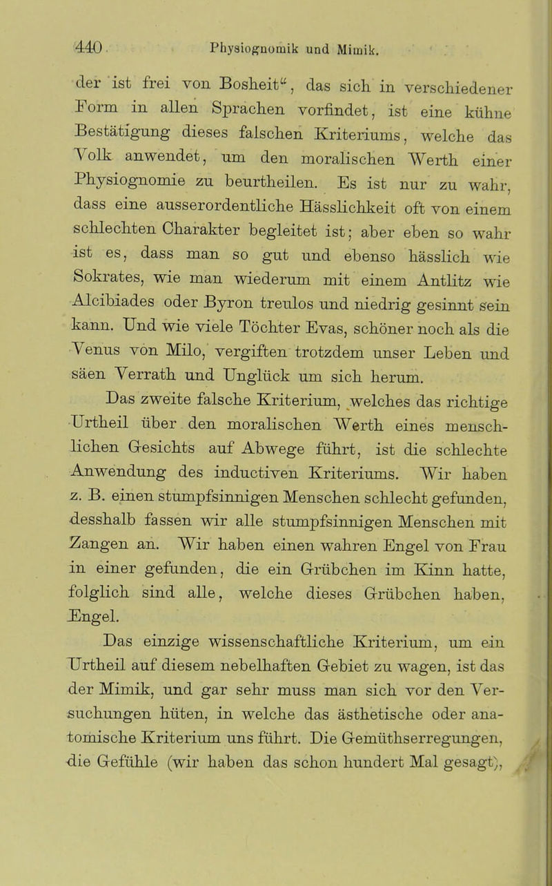 der ist frei von Boslieit, das sich in verschiedener Form in allen Sprachen vorfindet, ist eine kühne Bestätigung dieses falschen Kriteriums, welche das Volk anwendet, um den moralischen Werth einer Physiognomie zu beurtheilen. Es ist nur zu wahr, dass eine ausserordentliche Hässlichkeit oft von einem schlechten Charakter begleitet ist; aber eben so wahr ist es, dass man so gut und ebenso hässlich wie Sokrates, wie man wiederum mit einem Antlitz wie Alcibiades oder Byron treulos und niedrig gesinnt sein kann. Und wie viele Töchter Evas, schöner noch als die ■Yenus von Milo, vergiften trotzdem unser Leben und säen Verrath und Unglück um sich herum. Das zweite falsche Kriterium, welches das richtige Urtheil über den moralischen Werth eines mensch- lichen Gesichts auf Abwege führt, ist die schlechte Anwendung des inductiven Kriteriums. Wir haben z. B. einen stumpfsinnigen Menschen schlecht gefunden, desshalb fassen wir alle stumpfsinnigen Menschen mit Zangen an. Wir haben einen wahren Engel von Frau in einer gefanden, die ein Grübchen im Kinn hatte, folglich sind alle, welche dieses Grübchen haben, JEngel. Das einzige wissenschaftliche Kriterium, um ein Urtheil auf diesem nebelhaften Gebiet zu wagen, ist das der Mimik, und gar sehr muss man sich vor den Ver- suchungen hüten, in welche das ästhetische oder ana- tomische Kriterium uns führt. Die Gemüthserregungen, die Gefühle (wir haben das schon hundert Mal gesagt),