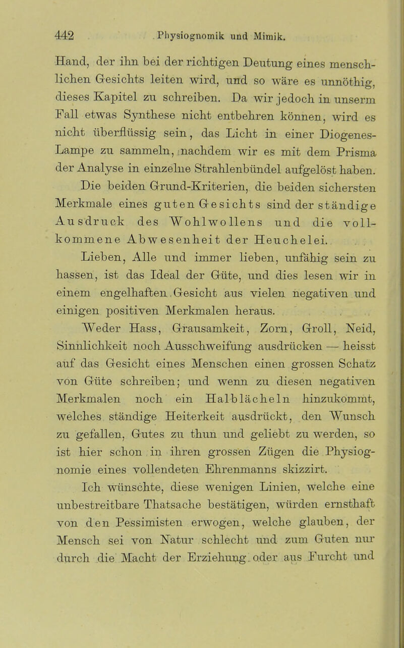 Hand, der ihn bei der richtigen Deutung eines mensch- lichen Gesichts leiten wird, und so wäre es unnöthig, dieses Kapitel zu schreiben. Da wir jedoch in unserm Fall etwas Synthese nicht entbehren können, wird es nicht überflüssig sein, das Licht in einer Diogenes- Lampe zu sammeln , :nachdem wir es mit dem Prisma der Analyse in einzelne Strahlenbündel aufgelöst haben. Die beiden Grrund-Kriterien, die beiden sichersten Merkmale eines guten Gesichts sind der ständige Ausdruck des Wohlwollens und die voll- kommene Abwesenheit der Heuchelei. Lieben, Alle und immer lieben, unfähig sein zu hassen, ist das Ideal der Güte, und dies lesen wir in einem engelhaften, Gesicht aus vielen negativen und einigen positiven Merkmalen heraus. Weder Hass, Grausamkeit, Zorn, Groll, Neid, Sinnlichkeit noch Ausschweifung ausdrücken — heisst auf das Gesicht eines Menschen einen grossen Schatz von Güte schreiben; und wenn zu diesen negativen Merkmalen noch ein Halb lache In hinzukömnit, welches ständige Heiterkeit ausdrückt, den Wunsch zu gefallen, Gutes zu thun und geliebt zu werden, so ist hier schon in ihren grossen Zügen die Physiog- nomie eines vollendeten Ehrenmanns skizzirt. Ich wünschte, diese wenigen Linien, welche eine unbestreitbare Thatsache bestätigen, würden ernsthaft von den Pessimisten erwogen, welche glauben, der Mensch sei von Katur schlecht und zum Guten nur durch die Macht der Erziehung, oder aus Furcht und