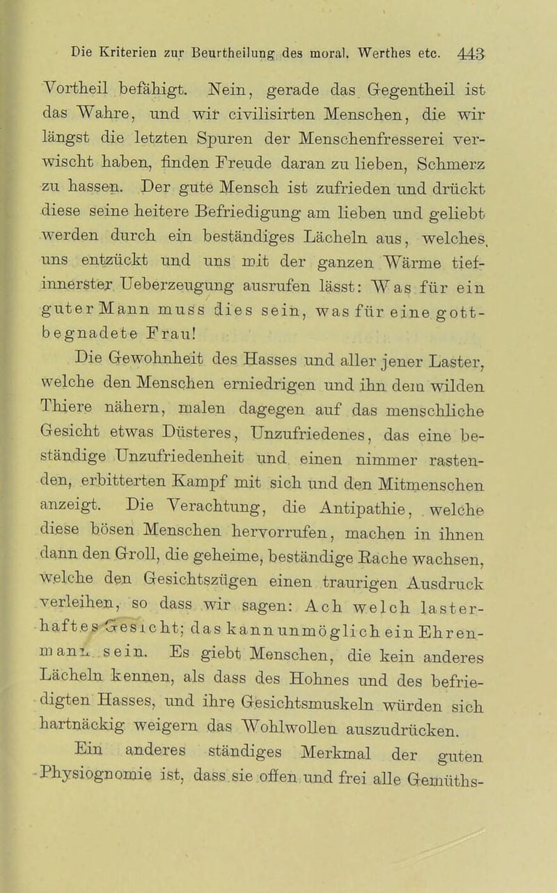 Vortheil befähigt. Nein, gerade das Gegentheil ist das Wahre, und wir civilisirten Menschen, die wir längst die letzten Spuren der Menschenfresserei ver- wischt haben, finden Freude daran zu lieben, Schmerz zu hassen. Der gute Mensch ist zufrieden und drückt diese seine heitere Befriedigung am lieben und geliebt werden durch ein beständiges Lächeln aus, welches uns entzückt und uns mit der ganzen Wärme tief- innerstej Ueberzeugung ausrufen lässt: Was für ein guterMann muss dies sein, was für eine gott- begnadete Frau! Die Gewohnheit des Hasses und aller jener Laster, welche den Menschen erniedrigen und ihn dem wilden Thiere nähern, malen dagegen auf das menschHche Gesicht etwas Düsteres, Unzufriedenes, das eine be- ständige Unzufriedenheit und einen nimmer rasten- den, erbitterten Kampf mit sich und den Mitmenschen anzeigt. Die Verachtung, die Antipathie, welche diese bösen Menschen hervorrufen, machen in ihnen dann den Groll, die geheime, beständige Eache wachsen, w.elche den Gesichtszügen einen traurigen Ausdruck verleihen, so dass wir sagen: Ach welch laster- haftes Gesicht; das kannunmöglich ein Ehren- manix sein. Es giebt Menschen, die kein anderes Lächeln kennen, als dass des Hohnes und des befrie- digten Hasses, und ihr^ Gesichtsmuskeln würden sich hartnäckig weigern das Wohlwollen auszudrücken. Ein anderes ständiges Merkmal der guten -Physiognomie ist, dass sie ofien und frei alle Gemüths-