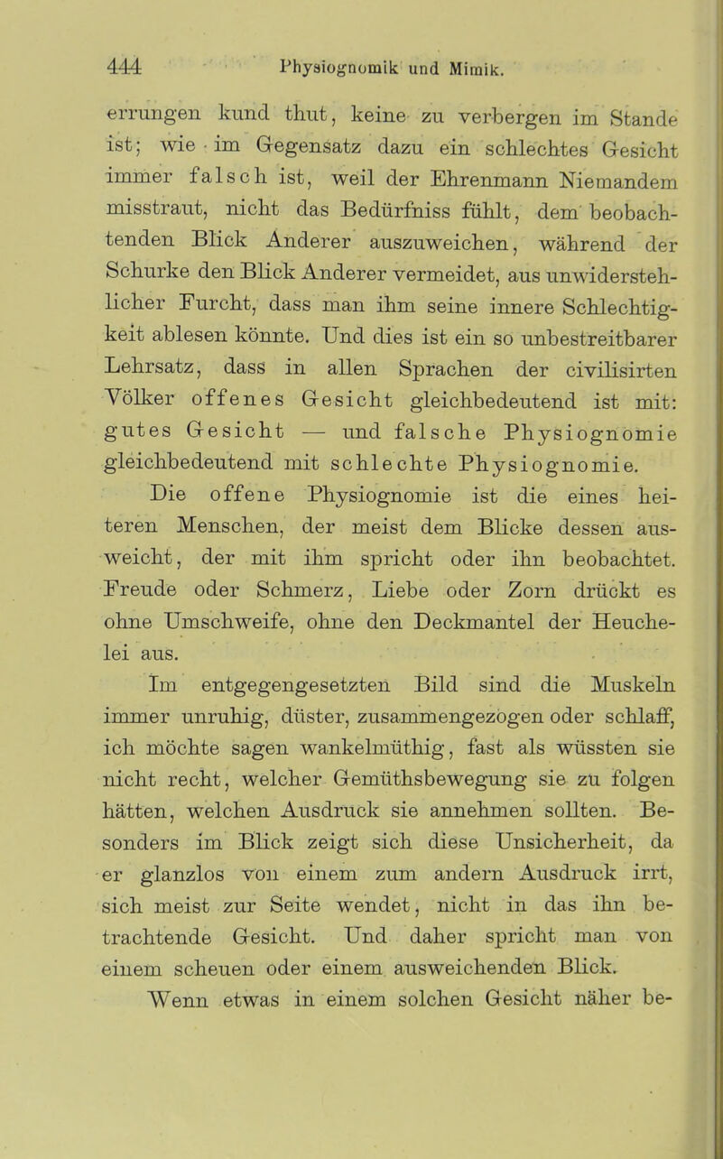 errungen kund thut, keine zu verbergen im Stande ist; wie im Gegensatz dazu ein scUechtes G-esicht immer falsch ist, weil der Ehrenmann Niemandem misstraut, nicht das Bedürfniss fühlt, dem beobach- tenden Blick Anderer auszuweichen, während der Schurke den Blick Anderer vermeidet, aus unwidersteh- licher Furcht, dass man ihm seine innere Schlechtig- keit ablesen könnte. Und dies ist ein so unbestreitbarer Lehrsatz, dass in allen Sprachen der civilisirten Völker offenes Gesicht gleichbedeutend ist mit: gutes Gesicht — und falsche Physiognomie gleichbedeutend mit schlechte Physiognomie. Die offene Physiognomie ist die eines hei- teren Menschen, der meist dem Blicke dessen aus- weicht, der mit ihm spricht oder ihn beobachtet. Freude oder Schmerz, Liebe oder Zorn drückt es ohne Umschweife, ohne den Deckmantel der Heuche- lei aus. im entgegengesetzten Bild sind die Muskeln immer unruhig, düster, zusammengezogen oder schlaff, ich möchte sagen wankelmüthig, fast als wüssten sie nicht recht, welcher Gemüthsbewegung sie zu folgen hätten, welchen Ausdruck sie annehmen sollten. Be- sonders im Blick zeigt sich diese Unsicherheit, da er glanzlos von einem zum andern Ausdruck irrt, sich meist zur Seite wendet, nicht in das ihn be- trachtende Gesicht. Und daher spricht man von einem scheuen oder einem ausweichenden Blick. Wenn etwas in einem solchen Gesicht näher be-