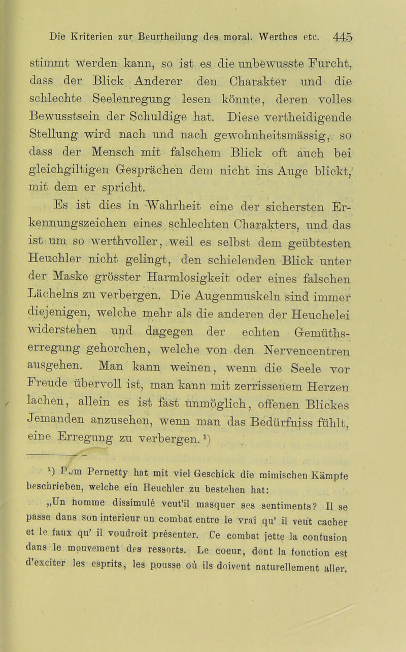 stimmt werden kann, so ist es die unbfewusste Furclit, dass der Blick Anderer den Charakter nnd die sclileclite Seelenregnng lesen könnte, deren volles Bewusstsein der Schuldige hat. Diese vertheidigende Stellung wird nach und nach gewohnheitsmässig, so dass der Mensch mit falschem Blick oft auch bei gleichgiltigen Gesprächen dem nicht ins Auge blickt, mit dem er spricht. Es ist dies in Wahrheit eine der sichersten Er- kennungszeichen eines schlechten Charakters, und das ist um so Werth voller, weil es selbst dem geübtesten Heuchler nicht gelingt, den schielenden Blick unter der Maske grösster Harmlosigkeit oder eines falschen Lächelns zu verbergen. Die Augenmuskeln sind immer diejenigen, welche mehr als die anderen der Heuchelei widerstehen und dagegen der echten Gemüths- erregung gehorchen, welche von den Nervencentren ausgehen. Man kann weinen, wenn die Seele vor Freude übervoll ist, man kann mit zerrissenem Herzen lachen, allein es ist fast unmöglich, offenen Blickes Jemanden anzusehen, wenn man das Bedürfniss fühlt, eine Erregung zu verbergen.^) 1) Pjm Pernetty hat mit viel Geschick die mimischen Kämpfe beschrieben, welche ein Heuchler zu bestehen hat: „Un homme dissimule veut'il masquer ses sentiments? II se passe dans son Interieur un combat entre le vrai qu' il veut cacher et le faux qu' 11 voudroit presenter. Ce combat jette la confusion dans le mpuveraent des ressorts. Le coeur, dont la fonction est d'exciter les esprits, les pousse oü ils doivent naturellement aller.