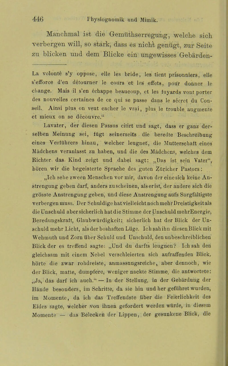 Manclimal ist die Gemüthserregung, welche sich verbergen will, so stark, dass es nichl genügt, inir Seite zu blicken und dem Blicke ein ungewisses Grebärden- La volonte s'y oppose, eile las bride, las tieüt prisonniers, alle s'efforce d'en detourner le coura et les eflfets, pour donner le cliange. Mais il s'en echappe beaucoup, et les tuyards vont porter des nouvelles certaines de ce qui sa passe dans le secret du Con- aeil. Ainsi plus on veut cacher le vrai, plus. le trouble. augmenta et miaux on sa decouvre. Lavater, der diesen Passus citirt und sagt, dass er ganz der- selben Meinung sei, lügt seinerseits die beredte Beschreibung eines Verführers hinzu, welcher leugnet, die Mutterschaft eines Mädchens veranlasst zu haben, und die des Mädchens, welches dem Richter das. Kind zeigt und dabei sagt: „Das ist sein Vater, hören wir die begeisterte Sprache des guten Züricher Pastors: „Ich sehe zween Menschen vor mir, davon der eine sich keine An- strengung geben darf, anders zuscheinen, alserist, der andere sich die grösste Anstrengung geben, und diese Anstrengung aufs Sorgfältigste verbergen muss. Der Schuldige hat vielleicht nochmehrDrQistigkeitals die Unschuld abersicherlich hat die Stimme der Unschuld mehrEnergie, Beredungskraft, Glaubwürdigkeit; sicherlich hat der Blick der Un- schuld mehr Licht, als der boshaften Lüge. Ichsahihn diesauBlickmit Wahmuth und Zorn über Schuld und Unschuld, den unbeschreiblichen Blick der as treffend sagte: „Und du darfts leugnen? Ich sah den gleichsam mit einem Nebel verschleierten sich aufraffenden Blick, hörte die zwar robdreiste, anmassungsreiche, aber dennoch, wie der Blick, matte, dumpfere, weniger nackte Stimme, die antwortete: „Ja, das darf ich auch. — In der Stellung, in der Gebärdung der Hände besonders, im Schritte, da sie hin und her geführet wurden, im Momente, da ich das Treffendste über die P'eierlichkcit des Eides sagte, welcher von ihnen gefordert werden würde, in diesem Momente — das Beleckefl der Lippen, , der gesunkene Blick, die