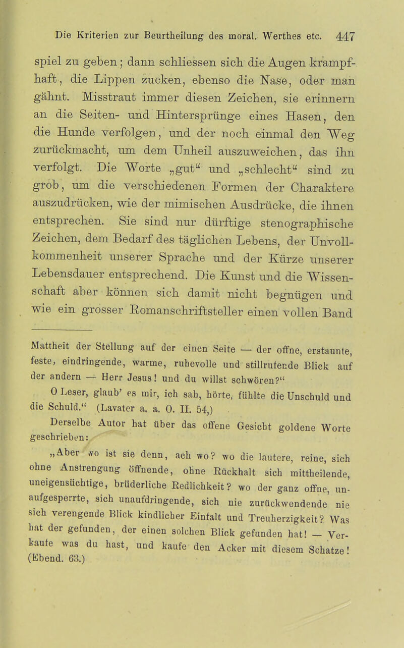 spiel zu geben; dann schliessen sich die Augen krampf- haffc, die Lippen zucken, ebenso die Nase, oder man gähnt. Misstraut immer diesen Zeichen, sie erinnern an die Seiten- und Hintersprünge eines Hasen, den die Hunde verfolgen, und der noch einmal den Weg zurückmacht, um dem Unheil auszuweichen, das ihn verfolgt. Die Worte „gut und „schlecht sind zu grob, um die verschiedenen Formen der Charaktere auszudrücken, wie der mimischen Ausdrücke, die ihnen entsprechen. Sie sind nur dürftige stenographische Zeichen, dem Bedarf des täglichen Lebens, der ünvoU- kommenheit unserer Sprache und der Kürze unserer Lebensdauer entsprechend. Die Kunst und die Wissen- schaft aber können sich damit nicht begnügen und wie ein grosser Eomanschriffcsteller einen vollen Band Mattheit der Stellung auf der einen Seite — der oflPne, erstaunte, feste, eindringende, warme, ruhevolle und stillrufende Blick auf der andern — Herr Jesus! und du willst schwören? 0 Leser, glaub' es mir, ich sah, hörte, fühlte die Unschuld und die Schuld. (Lavater a. a. 0. II. 54,) Derselbe Autor hat über das offene Gesicht goldene Worte geschrieben: „Aber ist sie denn, ach wo? wo die lautere, reine, sich ohne Anstrengung öffnende, ohne Eückhalt sich mittheilende, uneigensüchtige, brüderliche Redlichkeit? wo der ganz offne, un- aufgesperrte, sich unaufdringende, sich nie zurückwendende' nie sich verengende Blick kindlicher Einfalt und Treuherzigkeit? Was hat der gefunden, der einen solchen Blick gefunden hat! - Ver- kaufe was du hast, und kaufe den Acker mit diesem Schatze! (Ebend. 63.)