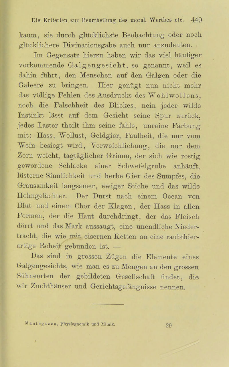 kaiTin, sie durch glücklicliste Beobaclitimg oder nocli glücklicliere Divinationsgabe aucli nur anzudeuten. Im Gegensatz hierzu haben wir das viel häufiger vorkommende Galgengesicht, so genannt, weil es dahin führt, den Menschen auf den Galgen oder die Galeere zu bringen. Hier genügt nun nicht mehr das völlige Fehlen des Ausdrucks des Wohlwollens, noch die Falschheit des Blickes, nein jeder wilde Instinkt lässt auf dem Gesicht seine Spur zurück, jedes Laster theilt ihm seine fahle, unreine Färbung mit: Hass, Wollust, Geldgier, Faulheit, die nur vom Wein besiegt wird, Verweichlichung, die nur dem Zorn weicht, tagtäglicher Grimm, der sich wie rostig gewordene Schlacke einer Schwefelgrube anhäuft, lüsterne Sinnlichkeit und herbe Gier des Sumpfes, die Grausamkeit langsamer, ewiger Stiche und das wilde Hohngelächter. Der Durst nach einem Ocean von Blut und einem Chor der Klagen, der Hass in aUen Formen, der die Haut durchdringt, der das Fleisch dörrt und das Mark aussaugt, eine unendliche Nieder- tracht, die wie paÄt eisernen Ketten an eine raubthier- artige Roheit gebunden ist. — Das sind in grossen Zügen die Elemente eines Galgengesichts, wie man es zu Mengen an den grossen Sühneorten der gebildeten Gesellschaft findet, die wir Zuchthäuser und Gerichtsgefängnisse nennen. Maiitegazza, Physiognomik und Mimik. 29