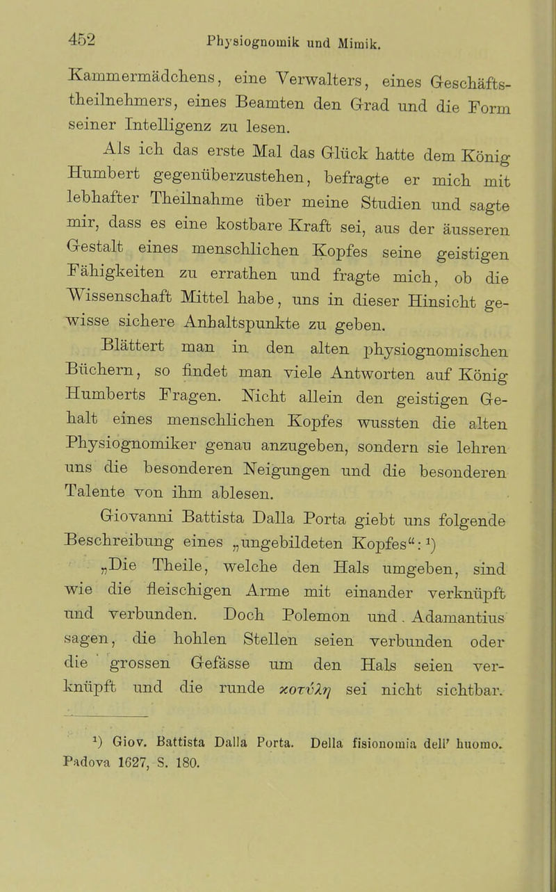 Kammermädcliens, eine Verwalters, eines Geschäfts- theilnehmers, eines Beamten den Grad und die Form seiner Intelligenz zu lesen. Als ich das erste Mal das Glück hatte dem König Humbert gegenüberzustehen, befragte er mich mit lebhafter Theilnahme über meine Studien und sagte mir, dass es eine kostbare Kraft sei, aus der äusseren Gestalt eines menschlichen Kopfes seine geistigen Fähigkeiten zu errathen und fragte mich, ob die Wissenschaft Mittel habe, uns in dieser Hinsicht ge- wisse sichere Anhaltspunkte zu geben. Blättert man in den alten physiognomischen Büchern, so findet man viele Antworten auf König Humberts Fragen. Nicht allein den geistigen Ge- halt eines menschlichen Kopfes wussten die alten Physiognomiker genau anzugeben, sondern sie lehren uns die besonderen Neigungen und die besonderen Talente von ihm ablesen. Giovanni Battista Dalla Porta giebt uns folgende Beschreibung eines „ungebildeten Kopfes: „Die Theile, welche den Hals umgeben, sind wie die fleischigen Arme mit einander verknüpft und verbunden. Doch Polemon und. Adamantius sagen, die hohlen Stellen seien verbunden oder die grossen Gefässe um den Hals seien ver- knüpft und die runde xorvXrj sei nicht sichtbar. 1) Giov. Battista Dalla Porta. Deila fisionomia dell' hiiomo, PAdova 1627, S. 180.