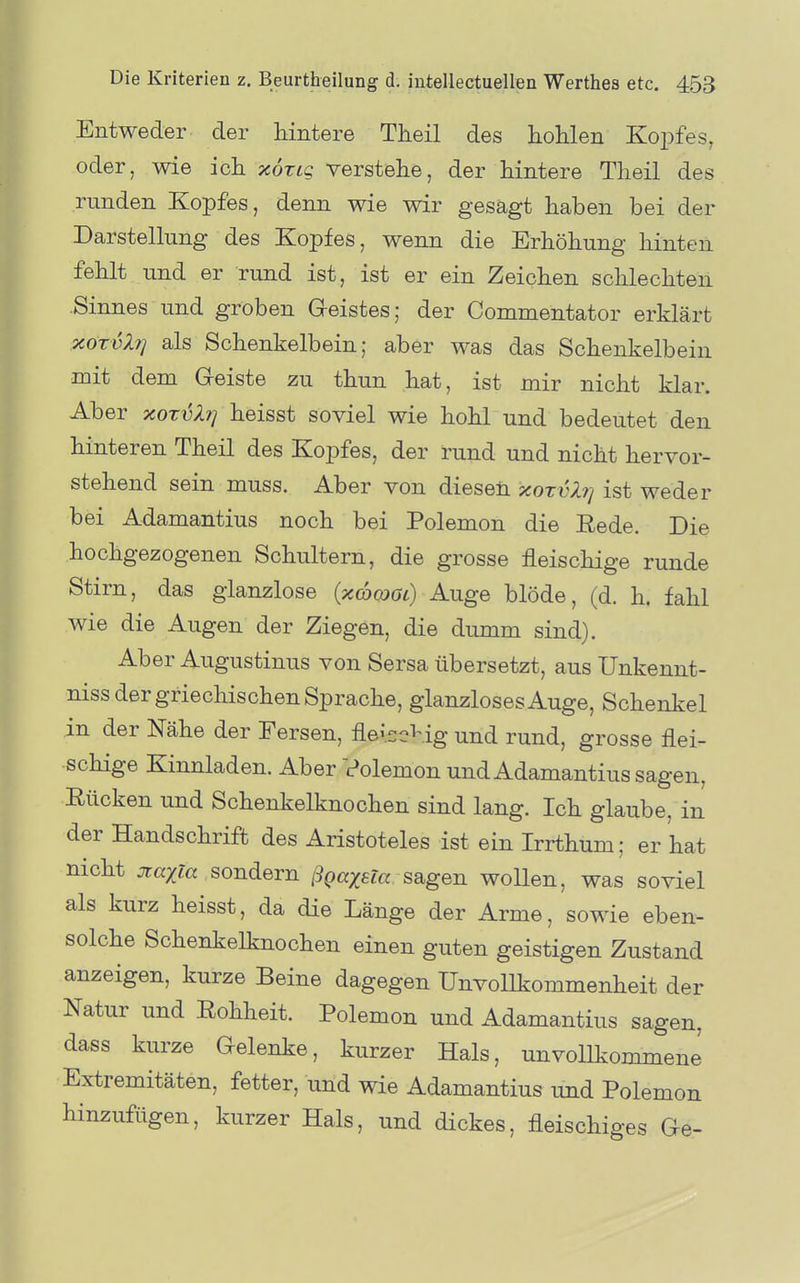 Entweder der hintere Theil des hoHen Kopfes, oder, wie ich xöxLg verstehe, der hintere Theil des runden Kopfes, denn wie wir gesägt haben bei der Darstellung des Kopfes, wenn die Erhöhung hinten fehlt und er rund ist, ist er ein Zeichen schlechten .Sinnes und groben Geistes; der Commentator erklärt xöTvXfj als Schenkelbein; aber was das Schenkelbein mit dem Geiste zu thun hat, ist mir nicht klar. Aber ocoxvXi^ heisst soviel wie hohl und bedeutet den hinteren Theil des Kopfes, der rund und nicht hervor- stehend sein muss. Aber von diesen xorvXi] ist weder bei Adamantius noch bei Polemon die Rede. Die hochgezogenen Schultern, die grosse fleischige runde Stirn, das glanzlose (xcomi) Auge blöde, (d. h. fahl wie die Augen der Ziegen, die dumm sind). Aber Augustinus von Sersa übersetzt, aus Unkennt- niss der griechischen Sprache, glanzloses Auge, Schenkel in der Nähe der Fersen, fleiscHg und rund, grosse flei- schige Kinnladen. Aber Volemon und Adamantius sagen, Rücken und Schenkelknochen sind lang. Ich glaube, in der Handschrift des Aristoteles ist ein Irrthum; er hat nicht jtayja sondern ßgaxeia sagen wollen, was soviel als kurz heisst, da die Länge der Arme, sowie eben- solche Schenkelknochen einen guten geistigen Zustand anzeigen, kurze Beine dagegen Unvollkommenheit der Natur und Rohheit. Polemon und Adamantius sagen, dass kurze Gelenke, kurzer Hals, unvollkommen^ Extremitäten, fetter, und wie Adamantius und Polemon hinzufügen, kurzer Hals, und dickes, fleischiges Ge-