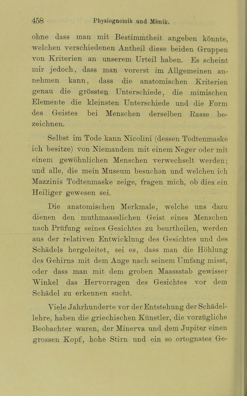 ohne dass man mit Bestimmtheit angeben könnte, welchen verschiedenen Antheil diese beiden Gruppen von Kriterien an unserem Urteil haben. Es scheint mir jedoch, dass man vorerst im Allgemeinen an- nehmen kann, dass die anatomischen Kriterien genau die grösstep, Unterschiede, die mimischen Elemente die kleinsten Unterschiede und die Eorm des G-eistes bei Menschen derselben Easse be- zeichnen. Selbst im Tode kann Mcolini (dessen Todtenmaske ich besitze) von Niemandem mit einem Neger oder mit einem gewöhnlichen Menschen verwechselt werden; und alle, die mein Museum besuchen und welchen ich Mazzinis Todtenmaske zeige, fragen mich, ob dies ein Heiliger gewesen sei. Die anatomischen Merkmale, welche uns dazu dienen den muthmaasslichen Geist eines Menschen nach Prüfung seines Gesichtes zu beurtheilen, werden aus der relativen Entwicklung des Gesichtes und des Schädels hergeleitet, sei es, dass man die Höhlung des Gehirns mit dem Auge nach seinem Umfang misst, oder dass man mit dem groben Maassstab gewisser Winkel das Hervorragen des Gesichtes vor dem Schädel zu erkennen sucht. Yiele Jahrhunderte vor der Entstehung der Schädel- lehre, haben die griechischen Künstler, die vorzügliche Beobachter waren, der Minerva und dem Jupiter einen grossen KojDf, hohe Stirn und ein so ortognates Ge-