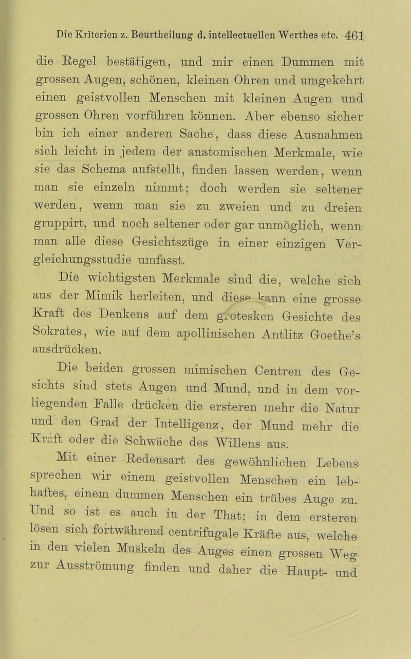 die Eegel bestätigen, und mir einen Dummen mit grossen Augen, schönen, kleinen Ohren und umgekehrt einen geistvollen Menschen mit kleinen Augen und grossen Ohren vorführen können. Aber ebenso sicher bin ich einer anderen Sache, dass diese Ausnahmen sich leicht in jedem der anatomischen Merkmale, wie sie das Schema aufstellt, finden lassen werden, wenn man sie einzeln nimmt; doch werden sie seltener werden, wenn man sie zu zweien und zu dreien gruppirt, und noch seltener oder gar unmöglich, wenn man alle diese Gesichtszüge in einer einzigen Yer- gleichungsstudie umfasst. Die wichtigsten Merkmale sind die, welche sich aus der Mimik herleiten, und dies^ kann eine grosse Kraft des Denkens auf dem gvotesken Gesichte des Sokrates, wie auf dem apollinischen Antlitz Goethe's- ausdrücken. Die beiden grossen mimischen Centren des Ge- sichts sind stets Augen und Mund, und in dem vor- liegenden Falle drücken die ersteren mehr die Natur und den Grad der Intelligenz, der Mund mehr die Kraft oder die Schwäche des Willens aus. Mit einer Redensart des gewöhnlichen Lebens sprechen wir einem geistvollen Menschen ein leb- haftes, einem dummen Menschen ein trübes Auge zu. Und so ist es auch in der That; in dem ersteren lösen sich fortwährend centrifagale Kräfte aus, welche in den vielen Muskeln des Auges einen grossen Weg zur Ausströmung finden und daher die Haupt- und