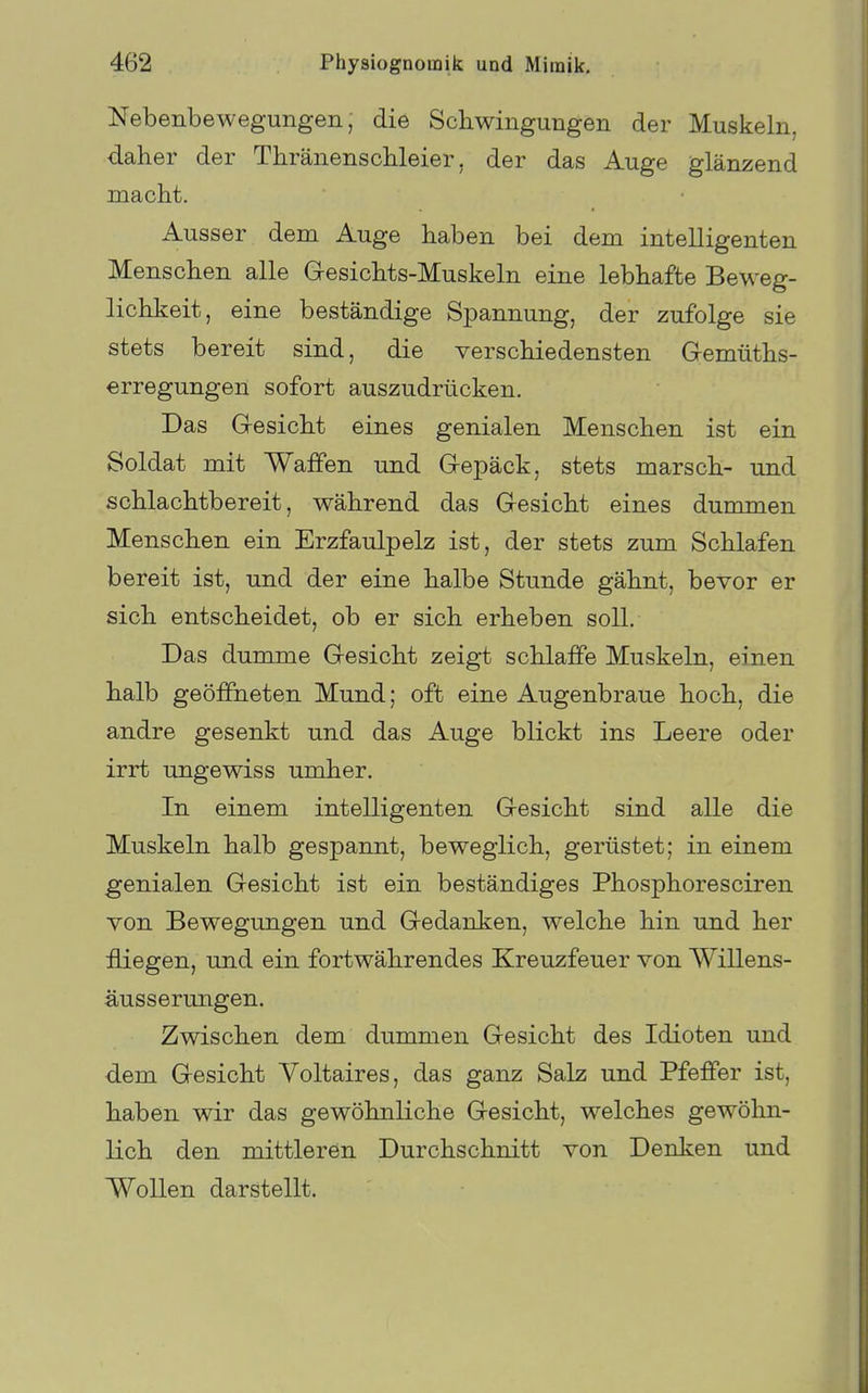Nebenbewegungen, die Schwingungen der Muskeln, daher der Thränenschleier, der das Auge glänzend macht. Ausser dem Auge haben bei dem intelligenten Menschen alle Gesichts-Muskeln eine lebhafte Beweg- lichkeit, eine beständige Spannung, der zufolge sie stets bereit sind, die verschiedensten Gemüths- erregungen sofort auszudrücken. Das Gesicht eines genialen Menschen ist ein Soldat mit Waffen und Gepäck, stets marsch- und schlachtbereit, während das Gesicht eines dummen Menschen ein Erzfaulpelz ist, der stets zum Schlafen bereit ist, und der eine halbe Stunde gähnt, bevor er sich entscheidet, ob er sich erheben soll. Das dumme Gesicht zeigt schlaffe Muskeln, einen halb geöffneten Mund; oft eine Augenbraue hoch, die andre gesenkt und das Auge blickt ins Leere oder irrt ungewiss umher. In einem intelligenten Gesicht sind alle die Muskeln halb gespannt, beweglich, gerüstet; in einem genialen Gesicht ist ein beständiges Phosphoresciren von Bewegungen und Gedanken, welche hin und her fliegen, und ein fortwährendes Kreuzfeuer von Willens- äusserungen. Zwischen dem dummen Gesicht des Idioten und dem Gesicht Voltaires, das ganz Salz und Pfeffer ist, haben wir das gewöhnliche Gesicht, welches gewöhn- lich den mittleren Durchschnitt von Denken und Wollen darstellt.