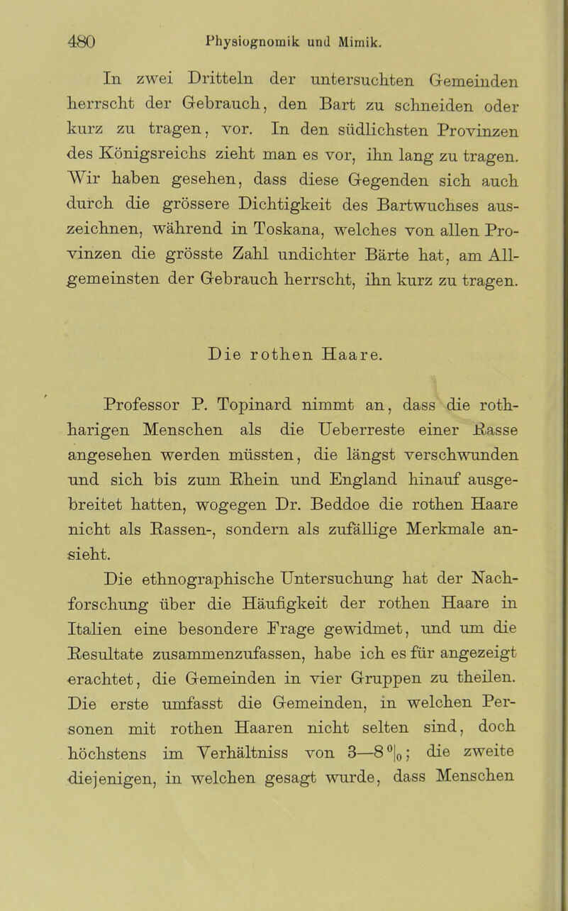 In zwei Dritteln der untersuchten Gemeinden herrscht der Gebrauch, den Bart zu schneiden oder kurz zu tragen, vor. In den südlichsten Provinzen des Königsreichs zieht man es vor, ihn lang zu tragen. Wir haben gesehen, dass diese Gegenden sich auch durch die grössere Dichtigkeit des Bartwuchses aus- zeichnen, während in Toskana, welches von allen Pro- vinzen die grösste Zahl undichter Barte hat, am All- gemeinsten der Gebrauch herrscht, ihn kurz zu tragen. Die rothen Haare. Professor P. Topinard nimmt an, dass die roth- harigen Menschen als die Ueberreste einer Üasse angesehen werden müssten, die längst verschwunden und sich bis zum Rhein und England hinauf ausge- breitet hatten, wogegen Dr. Beddoe die rothen Haare nicht als Rassen-, sondern als zufällige Merkmale an- sieht. Die ethnographische Untersuchung hat der Nach- forschung über die Häufigkeit der rothen Haare in Italien eine besondere Frage gewidmet, und um die E/esultate zusammenzufassen, habe ich es für angezeigt ■erachtet, die Gemeinden in vier Gruppen zu theilen. Die erste umfasst die Gemeinden, in welchen Per- sonen mit rothen Haaren nicht selten sind, doch höchstens im Yerhältniss von 3—S'^lo; die zweite diejenigen, in welchen gesagt wurde, dass Menschen