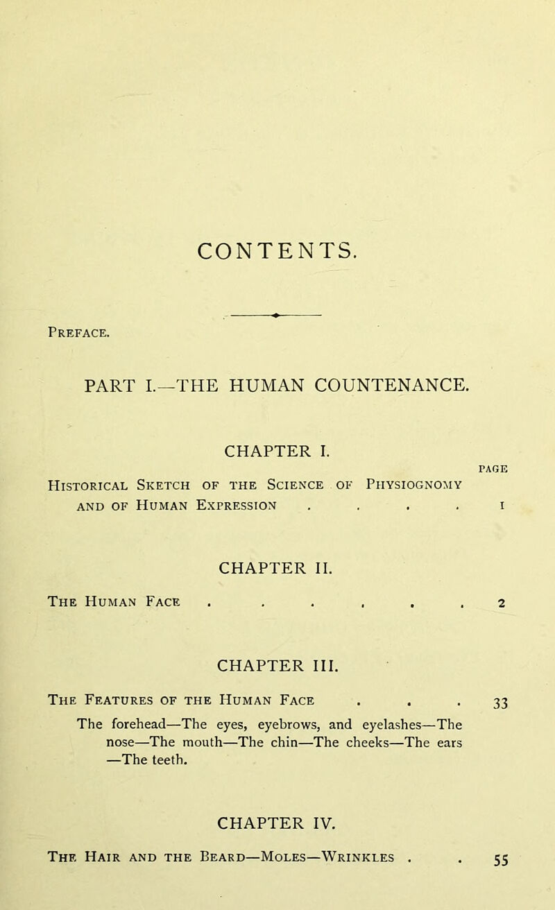 CONTENTS. Preface. PART I.—THE HUMAN COUNTENANCE. CHAPTER I. PAGE PIistorical Sketch of the Science of Physiognomy and of Human Expression i The Human Face CHAPTER II. . . . . . . 2 CHAPTER III. The Features of the Human Face . . -33 The forehead—The eyes, eyebrows, and eyelashes—The nose—The mouth—The chin—The cheeks—The ears —The teeth. CHAPTER IV. The Hair and the Beard—Moles—Wrinkles . 55