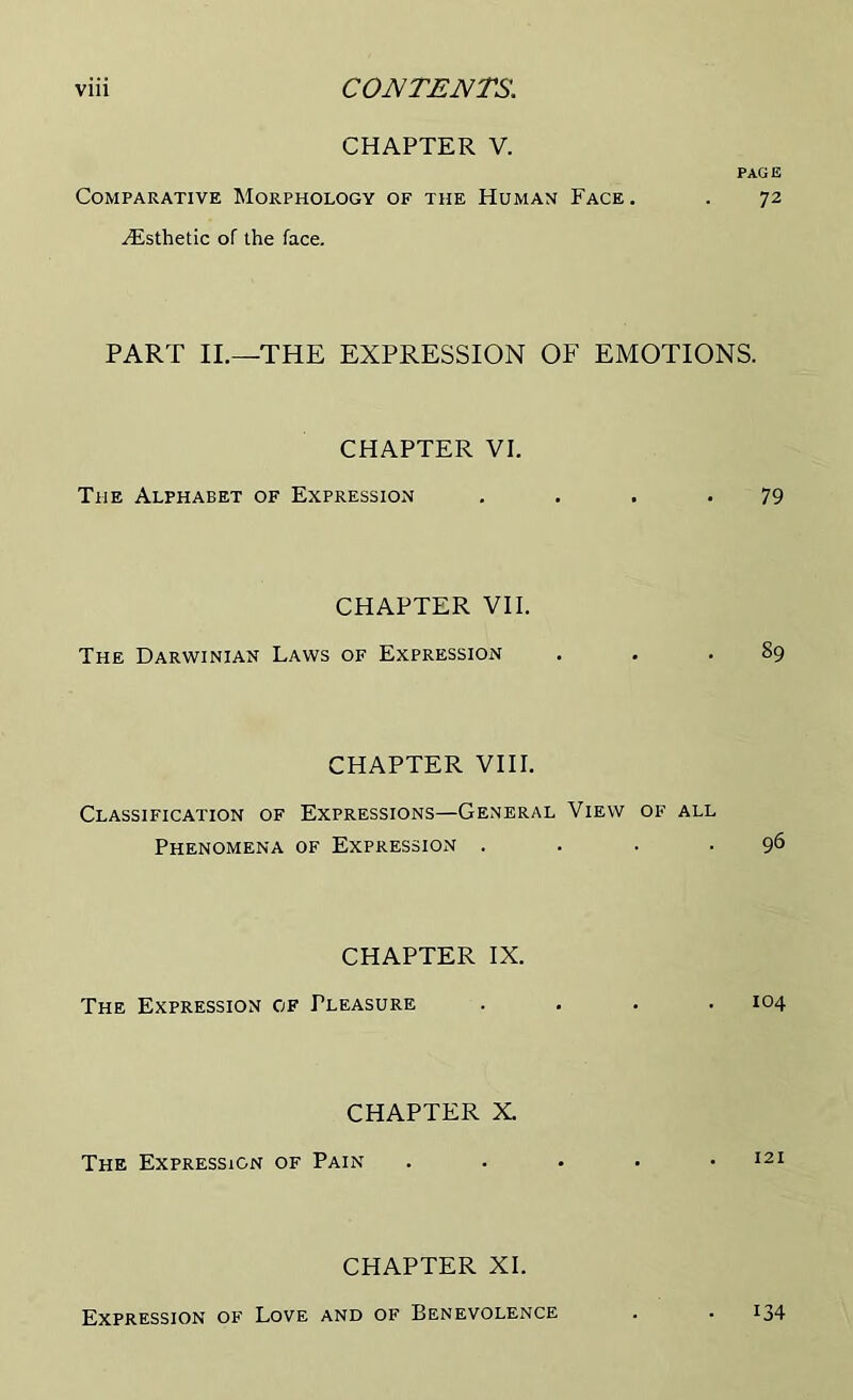 CHAPTER V. PAGE Comparative Morphology of the Human Face . . 72 Aisthetic of the face. PART II.—THE EXPRESSION OF EMOTIONS. CHAPTER VI. The Alphabet of Expression . . . . 79 CHAPTER VII. The Darwinian Laws of Expression . . .89 CHAPTER VIII. Classification of Expressions—General View of all Phenomena of Expression . . . .96 CHAPTER IX. The Expression of Pleasure .... 104 CHAPTER X. The Expression of Pain . . • • .121 CHAPTER XI. Expression of Love and of Benevolence . . 134